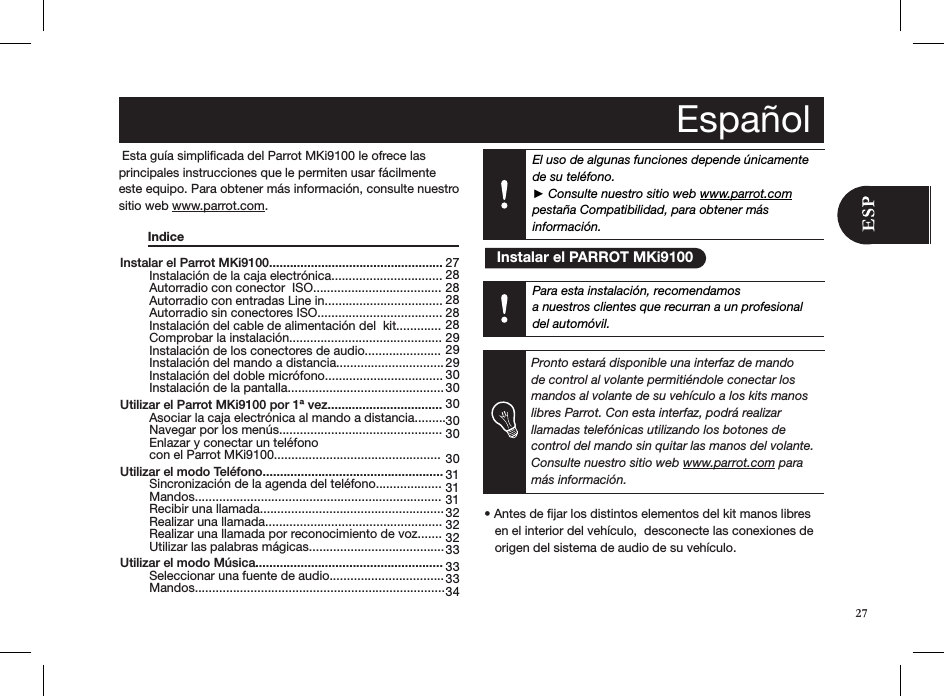 El uso de algunas funciones depende únicamente de su teléfono.  ► Consulte nuestro sitio web www.parrot.com  pestaña Compatibilidad, para obtener más información.Instalar el Parrot MKi9100..................................................   Instalación de la caja electrónica................................   Autorradio con conector  ISO.....................................   Autorradio con entradas Line in..................................   Autorradio sin conectores ISO....................................   Instalación del cable de alimentación del  kit.............   Comprobar la instalación............................................   Instalación de los conectores de audio......................   Instalación del mando a distancia...............................   Instalación del doble micrófono..................................   Instalación de la pantalla............................................. Utilizar el Parrot MKi9100 por 1ª vez.................................   Asociar la caja electrónica al mando a distancia.........  Navegar por los menús...............................................   Enlazar y conectar un teléfono    con el Parrot MKi9100................................................ Utilizar el modo Teléfono....................................................   Sincronización de la agenda del teléfono...................      Mandos.......................................................................   Recibir una llamada.....................................................   Realizar una llamada...................................................   Realizar una llamada por reconocimiento de voz.......   Utilizar las palabras mágicas....................................... Utilizar el modo Música......................................................  Seleccionar una fuente de audio.................................   Mandos........................................................................27 28 28 28 28 28 29 29 29 30 30 30 30 30  30 31 31 31 32 32 32 33 33 33 34 Esta guía simpliﬁcada del Parrot MKi9100 le ofrece las  principales instrucciones que le permiten usar fácilmente este equipo. Para obtener más información, consulte nuestro sitio web www.parrot.com.   Indice                                • Antes de jar los distintos elementos del kit manos libres     en el interior del vehículo,  desconecte las conexiones de     origen del sistema de audio de su vehículo.     Español   Instalar el PARROT MKi9100Para esta instalación, recomendamosa nuestros clientes que recurran a un profesional del automóvil.Pronto estará disponible una interfaz de mando de control al volante permitiéndole conectar los mandos al volante de su vehículo a los kits manos libres Parrot. Con esta interfaz, podrá realizar llamadas telefónicas utilizando los botones de control del mando sin quitar las manos del volante. Consulte nuestro sitio web www.parrot.com para más información.27