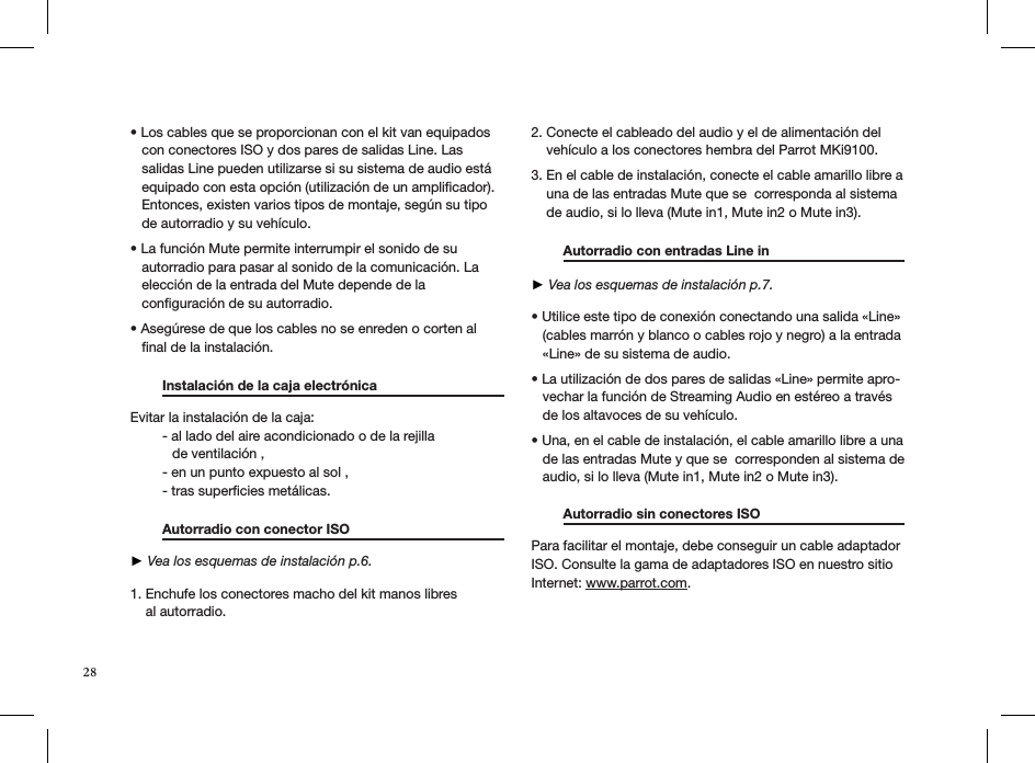 • Los cables que se proporcionan con el kit van equipados     con conectores ISO y dos pares de salidas Line. Las     salidas Line pueden utilizarse si su sistema de audio está     equipado con esta opción (utilización de un ampliﬁcador).     Entonces, existen varios tipos de montaje, según su tipo     de autorradio y su vehículo.  • La función Mute permite interrumpir el sonido de su     autorradio para pasar al sonido de la comunicación. La     elección de la entrada del Mute depende de la     conﬁguración de su autorradio. • Asegúrese de que los cables no se enreden o corten al     ﬁnal de la instalación.    Instalación de la caja electrónica    Evitar la instalación de la caja:  - al lado del aire acondicionado o de la rejilla             de ventilación ,  - en un punto expuesto al sol ,  - tras superﬁcies metálicas.   Autorradio con conector ISO       ► Vea los esquemas de instalación p.6. 1. Enchufe los conectores macho del kit manos libres     al autorradio.   2. Conecte el cableado del audio y el de alimentación del      vehículo a los conectores hembra del Parrot MKi9100.  3. En el cable de instalación, conecte el cable amarillo libre a      una de las entradas Mute que se  corresponda al sistema      de audio, si lo lleva (Mute in1, Mute in2 o Mute in3).   Autorradio con entradas Line in      ► Vea los esquemas de instalación p.7.  • Utilice este tipo de conexión conectando una salida «Line»     (cables marrón y blanco o cables rojo y negro) a la entrada     «Line» de su sistema de audio.  • La utilización de dos pares de salidas «Line» permite apro-    vechar la función de Streaming Audio en estéreo a través     de los altavoces de su vehículo.  • Una, en el cable de instalación, el cable amarillo libre a una     de las entradas Mute y que se  corresponden al sistema de     audio, si lo lleva (Mute in1, Mute in2 o Mute in3). Autorradio sin conectores ISO                   Para facilitar el montaje, debe conseguir un cable adaptador ISO. Consulte la gama de adaptadores ISO en nuestro sitio Internet: www.parrot.com.   28