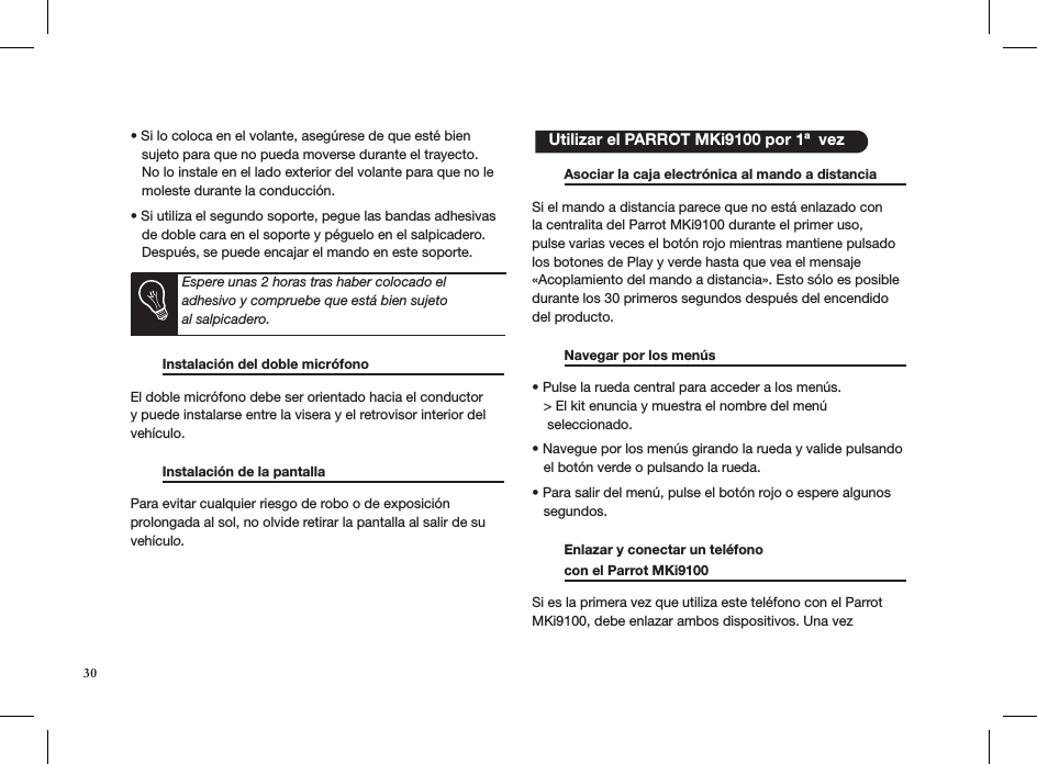 • Si lo coloca en el volante, asegúrese de que esté bien     sujeto para que no pueda moverse durante el trayecto.      No lo instale en el lado exterior del volante para que no le     moleste durante la conducción.  • Si utiliza el segundo soporte, pegue las bandas adhesivas     de doble cara en el soporte y péguelo en el salpicadero.     Después, se puede encajar el mando en este soporte.        Instalación del doble micrófono                         El doble micrófono debe ser orientado hacia el conductor y puede instalarse entre la visera y el retrovisor interior del vehículo.   Instalación de la pantalla                         Para evitar cualquier riesgo de robo o de exposición  prolongada al sol, no olvide retirar la pantalla al salir de su  vehículo.       Asociar la caja electrónica al mando a distancia  Si el mando a distancia parece que no está enlazado con la centralita del Parrot MKi9100 durante el primer uso, pulse varias veces el botón rojo mientras mantiene pulsado los botones de Play y verde hasta que vea el mensaje «Acoplamiento del mando a distancia». Esto sólo es posible durante los 30 primeros segundos después del encendido del producto.   Navegar por los menús     • Pulse la rueda central para acceder a los menús.   &gt; El kit enuncia y muestra el nombre del menú      seleccionado.  • Navegue por los menús girando la rueda y valide pulsando     el botón verde o pulsando la rueda.  • Para salir del menú, pulse el botón rojo o espere algunos     segundos.  Enlazar y conectar un teléfono    con el Parrot MKi9100     Si es la primera vez que utiliza este teléfono con el Parrot MKi9100, debe enlazar ambos dispositivos. Una vez     Utilizar el PARROT MKi9100 por 1ª  vezEspere unas 2 horas tras haber colocado el  adhesivo y compruebe que está bien sujeto  al salpicadero.30