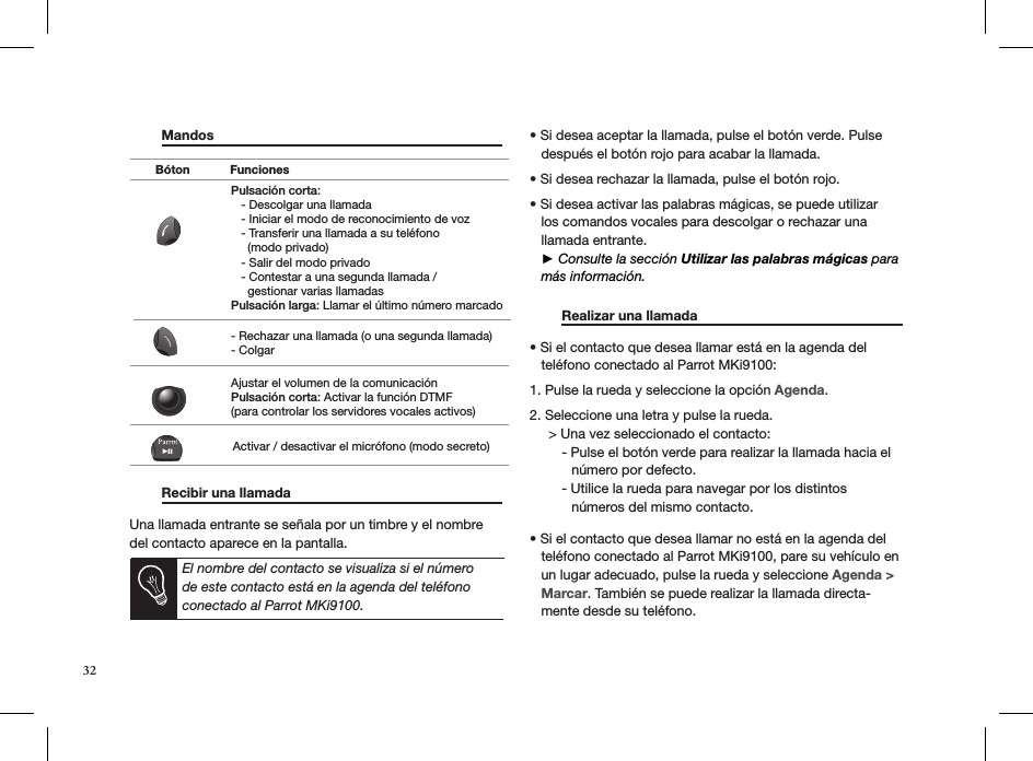  Mandos                          Recibir una llamada      Una llamada entrante se señala por un timbre y el nombre del contacto aparece en la pantalla.   • Si desea aceptar la llamada, pulse el botón verde. Pulse     después el botón rojo para acabar la llamada. • Si desea rechazar la llamada, pulse el botón rojo.  • Si desea activar las palabras mágicas, se puede utilizar     los comandos vocales para descolgar o rechazar una     llamada entrante.   ► Consulte la sección Utilizar las palabras mágicas para     más información.   Realizar una llamada     • Si el contacto que desea llamar está en la agenda del     teléfono conectado al Parrot MKi9100:  1. Pulse la rueda y seleccione la opción Agenda.  2. Seleccione una letra y pulse la rueda.      &gt; Una vez seleccionado el contacto:   - Pulse el botón verde para realizar la llamada hacia el             número por defecto.   - Utilice la rueda para navegar por los distintos             números del mismo contacto.• Si el contacto que desea llamar no está en la agenda del     teléfono conectado al Parrot MKi9100, pare su vehículo en     un lugar adecuado, pulse la rueda y seleccione Agenda &gt;       Marcar. También se puede realizar la llamada directa-    mente desde su teléfono. Pulsación corta:   - Descolgar una llamada   - Iniciar el modo de reconocimiento de voz   - Transferir una llamada a su teléfono      (modo privado)   - Salir del modo privado   - Contestar a una segunda llamada /      gestionar varias llamadasPulsación larga: Llamar el último número marcado- Rechazar una llamada (o una segunda llamada)- ColgarAjustar el volumen de la comunicaciónPulsación corta: Activar la función DTMF(para controlar los servidores vocales activos)Activar / desactivar el micrófono (modo secreto)Bóton FuncionesEl nombre del contacto se visualiza si el número de este contacto está en la agenda del teléfono conectado al Parrot MKi9100.32