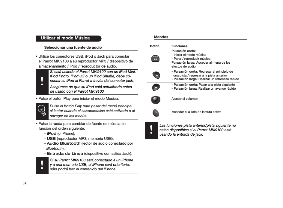    Seleccionar una fuente de audio    • Utilice los conectores USB, iPod o Jack para conectar     el Parrot MKi9100 a su reproductor MP3 / dispositivo de     almacenamiento / iPod / reproductor de audio.    Si está usando el Parrot MKi9100 con un iPod Mini, iPod Photo, iPod 3G o un iPod Shufﬂe, debe co-nectar su iPod al Parrot a través del conector jack.   Asegúrese de que su iPod está actualizado antes de usarlo con el Parrot MKi9100.  • Pulse el botón Play para iniciar el modo Música.   Pulse el botón Play para pasar del menú principal al lector cuando el salvapantallas está activado o al navegar en los menús.  • Pulse la rueda para cambiar de fuente de música en     función del orden siguiente: - iPod (o iPhone);  - USB (reproductor MP3, memoria USB);  - Audio Bluetooth (lector de audio conectado por      Bluetooth); - Entrada de Línea (dispositivo con salida Jack).      Mandos       Las funciones pista anterior/pista siguiente no están disponibles si el Parrot MKi9100 está  usando la entrada de jack.     Utilizar el modo MúsicaBóton FuncionesPulsación corta: - Iniciar el modo música- Parar / reproducir música Pulsación larga: Acceder al menú de los efectos de audio- Pulsación corta: Regresar al principio de  una pista / regresar a la pista anterior- Pulsación larga: Realizar un retroceso rápido- Pulsación corta: Pasar a la pista siguiente- Pulsación larga: Realizar un avance rápidoAjustar el volumenAcceder a la lista de lectura activaSi su Parrot MKi9100 está conectado a un iPhoney a una memoria USB, el iPhone será prioritario:sólo podrá leer el contenido del iPhone.34