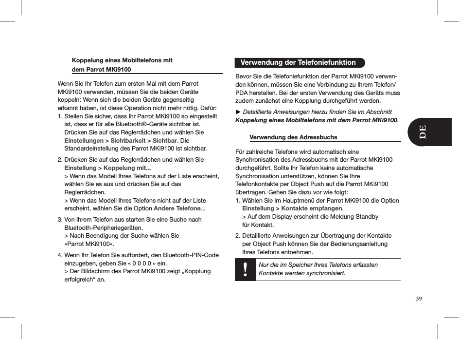    Verwendung der Telefoniefunktion  Koppelung eines Mobiltelefons mit    dem Parrot MKi9100     Wenn Sie Ihr Telefon zum ersten Mal mit dem Parrot MKi9100 verwenden, müssen Sie die beiden Geräte  koppeln: Wenn sich die beiden Geräte gegenseitig  erkannt haben, ist diese Operation nicht mehr nötig. Dafür:1. Stellen Sie sicher, dass Ihr Parrot MKi9100 so eingestellt      ist, dass er für alle Bluetooth®-Geräte sichtbar ist.      Drücken Sie auf das Reglerrädchen und wählen Sie      Einstellungen &gt; Sichtbarkeit &gt; Sichtbar. Die      Standardeinstellung des Parrot MKi9100 ist sichtbar.  2. Drücken Sie auf das Reglerrädchen und wählen Sie      Einstellung &gt; Koppelung mit...     &gt; Wenn das Modell Ihres Telefons auf der Liste erscheint,      wählen Sie es aus und drücken Sie auf das      Reglerrädchen.     &gt; Wenn das Modell Ihres Telefons nicht auf der Liste      erscheint, wählen Sie die Option Andere Telefone...3. Von Ihrem Telefon aus starten Sie eine Suche nach      Bluetooth-Peripheriegeräten.     &gt; Nach Beendigung der Suche wählen Sie      «Parrot MKi9100».4. Wenn Ihr Telefon Sie auffordert, den Bluetooth-PIN-Code      einzugeben, geben Sie « 0 0 0 0 » ein.     &gt; Der Bildschirm des Parrot MKi9100 zeigt „Kopplung      erfolgreich“ an.  Bevor Sie die Telefoniefunktion der Parrot MKi9100 verwen-den können, müssen Sie eine Verbindung zu Ihrem Telefon/PDA herstellen. Bei der ersten Verwendung des Geräts muss zudem zunächst eine Kopplung durchgeführt werden. ► Detaillierte Anweisungen hierzu ﬁnden Sie im Abschnitt Koppelung eines Mobiltelefons mit dem Parrot MKi9100.  Verwendung des Adressbuchs     Für zahlreiche Telefone wird automatisch eine  Synchronisation des Adressbuchs mit der Parrot MKi9100 durchgeführt. Sollte Ihr Telefon keine automatische  Synchronisation unterstützen, können Sie Ihre  Telefonkontakte per Object Push auf die Parrot MKi9100 übertragen. Gehen Sie dazu vor wie folgt:1. Wählen Sie im Hauptmenü der Parrot MKi9100 die Option      Einstellung &gt; Kontakte empfangen.    &gt; Auf dem Display erscheint die Meldung Standby      für Kontakt. 2. Detaillierte Anweisungen zur Übertragung der Kontakte      per Object Push können Sie der Bedienungsanleitung      Ihres Telefons entnehmen.   Nur die im Speicher Ihres Telefons erfassten  Kontakte werden synchronisiert.39