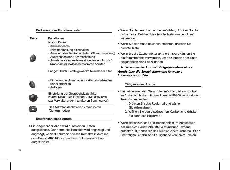 40  Bedienung der Funktionstasten                          Empfangen eines Anrufs     • Ein eingehender Anruf wird durch einen Rufton     ausgewiesen. Der Name des Kontakts wird angezeigt und     angesagt, wenn die Nummer dieses Kontakts in dem mit     dem Parrot MKi9100 verbundenen Telefonverzeichnis     aufgeführt ist. • Wenn Sie den Anruf annehmen möchten, drücken Sie die     grüne Taste. Drücken Sie die rote Taste, um den Anruf   zu beenden. • Wenn Sie den Anruf ablehnen möchten, drücken Sie   die rote Taste.  • Wenn Sie die Zauberwörter aktiviert haben, können Sie     die Stimmbefehle verwenden, um abzuheben oder einen     eingehenden Anruf abzulehnen.    ► Ziehen Sie den Abschnitt Entgegennahme eines Anrufs über die Spracherkennung für weitere  Informationen zu Rate.  Tätigen eines Anrufs     • Der Teilnehmer, den Sie anrufen möchten, ist als Kontakt     im Adressbuch des mit dem Parrot MKi9100 verbundenen     Telefons gespeichert:   1. Drücken Sie das Reglerrad und wählen               Sie Adressbuch.   2. Wählen Sie den gewünschten Kontakt und drücken        Sie dann das Reglerrad.       • Wenn der anzurufende Teilnehmer nicht im Adressbuch     des mit dem Parrot MKi9100 verbundenen Telefons     enthalten ist, halten Sie das Auto an einem sicheren Ort an     und tätigen Sie den Anruf ausgehend von Ihrem Telefon.  Taste FunktionenKurzer Druck:- Anrufannahme - Stimmerkennung einschalten - Anruf auf das Telefon umleiten (Stummschaltung) - Ausschalten der Stummschaltung - Annahme eines weiteren eingehenden Anrufs /   Umschaltung zwischen mehreren AnrufenLanger Druck: Letzte gewählte Nummer anrufen- Eingehenden Anruf (oder zweiten eingehenden   Anruf) ablehnen - AuflegenEinstellung der GesprächslautstärkeKurzer Druck: Die Funktion DTMF aktivieren (zur Verwaltung der interaktiven Stimmserver)Das Mikrofon deaktivieren / reaktivieren (Geheimmodus)