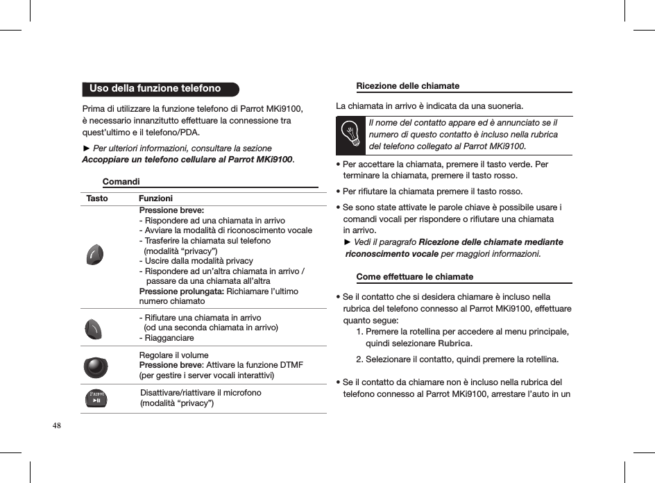 Tasto FunzioniPressione breve:- Rispondere ad una chiamata in arrivo - Avviare la modalità di riconoscimento vocale - Trasferire la chiamata sul telefono   (modalità “privacy”) - Uscire dalla modalità privacy - Rispondere ad un’altra chiamata in arrivo /    passare da una chiamata all’altraPressione prolungata: Richiamare l’ultimo numero chiamato- Rifiutare una chiamata in arrivo   (od una seconda chiamata in arrivo)- RiagganciareRegolare il volume Pressione breve: Attivare la funzione DTMF  (per gestire i server vocali interattivi)Disattivare/riattivare il microfono (modalità “privacy”)   Uso della funzione telefono48 Prima di utilizzare la funzione telefono di Parrot MKi9100, è necessario innanzitutto effettuare la connessione tra quest’ultimo e il telefono/PDA.  ► Per ulteriori informazioni, consultare la sezioneAccoppiare un telefono cellulare al Parrot MKi9100.   Comandi         Ricezione delle chiamate     La chiamata in arrivo è indicata da una suoneria.  Il nome del contatto appare ed è annunciato se il numero di questo contatto è incluso nella rubrica del telefono collegato al Parrot MKi9100.  • Per accettare la chiamata, premere il tasto verde. Per   terminare la chiamata, premere il tasto rosso. • Per riutare la chiamata premere il tasto rosso.  • Se sono state attivate le parole chiave è possibile usare i     comandi vocali per rispondere o riﬁutare una chiamata     in arrivo.      ► Vedi il paragrafo Ricezione delle chiamate mediante    riconoscimento vocale per maggiori informazioni.    Come effettuare le chiamate     • Se il contatto che si desidera chiamare è incluso nella     rubrica del telefono connesso al Parrot MKi9100, effettuare     quanto segue:  1. Premere la rotellina per accedere al menu principale,        quindi selezionare Rubrica.   2. Selezionare il contatto, quindi premere la rotellina.  • Se il contatto da chiamare non è incluso nella rubrica del     telefono connesso al Parrot MKi9100, arrestare l’auto in un  