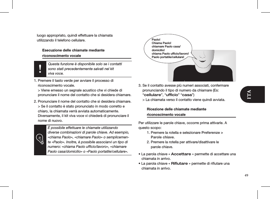    luogo appropriato, quindi effettuare la chiamata    utilizzando il telefono cellulare.    Esecuzione delle chiamate mediante  riconoscimento vocale        Questa funzione è disponibile solo se i contatti sono stati precedentemente salvati nel kit  viva voce.  1. Premere il tasto verde per avviare il processo di    riconoscimento vocale.    &gt; Viene emesso un segnale acustico che vi chiede di    pronunciare il nome del contatto che si desidera chiamare. 2. Pronunciare il nome del contatto che si desidera chiamare.    &gt; Se il contatto è stato pronunciato in modo corretto e    chiaro, la chiamata verrà avviata automaticamente.    Diversamente, il kit viva voce vi chiederà di pronunciare il    nome di nuovo.                    3. Se il contatto avesse più numeri associati, confermare    pronunciando il tipo di numero da chiamare (Es:      “cellulare”, “ufﬁcio” “casa”)    &gt; La chiamata verso il contatto viene quindi avviata.  Ricezione delle chiamate mediante  riconoscimento vocale     Per utilizzare le parole chiave, occorre prima attivarle. A questo scopo:  1. Premere la rotella e selezionare Preferenze &gt;        Parole chiave.  2. Premere la rotella per attivare/disattivare le        parole chiave. • La parola chiave « Accettare » permette di accettare una     chiamata in arrivo.• La parola chiave « Riﬁutare » permette di riﬁutare una     chiamata in arrivo.Paolo!Chiama Paolo!chiamare Paolo casa/domicilio!chiama Paolo ufficio/lavoro!Paolo portatile/cellulare!49È possibile effettuare le chiamate utilizzando diverse combinazioni di parole chiave. Ad esempio, «chiama Paolo», «chiamare Paolo» o semplicemen-te «Paolo». Inoltre, è possibile associarvi un tipo di numero: «chiama Paolo ufﬁcio/lavoro», «chiamare Paolo casa/domicilio» o «Paolo portatile/cellulare».