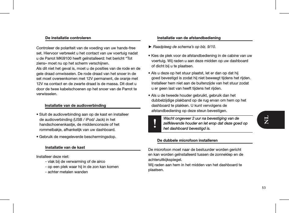   De installatie controleren     Controleer de polariteit van de voeding van uw hands-free set. Hiervoor verbreekt u het contact van uw voertuig nadat u de Parrot MKi9100 heeft geïnstalleerd: het bericht “Tot ziens» moet nu op het scherm verschijnen. Als dit niet het geval is, moet u de posities van de rode en de gele draad omwisselen. De rode draad van het snoer in de set moet overeenkomen met 12V permanent, de oranje met 12V na contact en de zwarte draad is de massa. Dit doet u door de twee kabelschoenen op het snoer van de Parrot te verwisselen.          Installatie van de audioverbinding    • Sluit de audioverbinding aan op de kast en installeer     de audioverbinding (USB / iPod/ Jack) in het     handschoenenkastje, de middenconsole of het     rommelbakje, afhankelijk van uw dashboard. • Gebruik de meegeleverde beschermingsdop.    Installatie van de kast       Installeer deze niet:   - vlak bij de verwarming of de airco   - op een plek waar hij in de zon kan komen   - achter metalen wanden    Installatie van de afstandbediening     ► Raadpleeg de schema’s op blz. 9/10.• Kies de plek voor de afstandbediening in de cabine van uw     voertuig. Wij raden u aan deze midden op uw dashboard     of dicht bij u te plaatsen.  • Als u deze op het stuur plaatst, let er dan op dat hij       goed bevestigd is zodat hij niet beweegt tijdens het rijden.     Installeer hem niet aan de buitenzijde van het stuur zodat     u er geen last van heeft tijdens het rijden.  • Als u de tweede houder gebruikt, gebruik dan het     dubbelzijdige plakband op de rug ervan om hem op het     dashboard te plakken. U kunt vervolgens de     afstandbediening op deze steun bevestigen.   Wacht ongeveer 2 uur na bevestiging van de zelfklevende houder en let erop dat deze goed op het dashboard bevestigd is.     De dubbele microfoon installeren    De microfoon moet naar de bestuurder worden gericht en kan worden geïnstalleerd tussen de zonneklep en de achteruitkijkspiegel.Wij raden aan hem in het midden van het dashboard te plaatsen.53