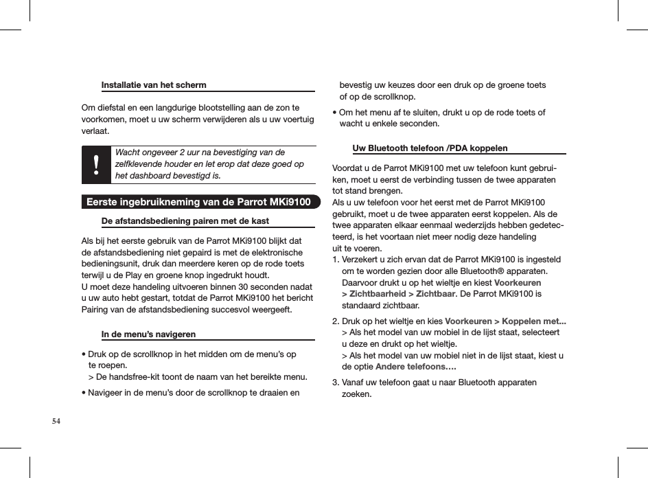   Installatie van het scherm     Om diefstal en een langdurige blootstelling aan de zon te voorkomen, moet u uw scherm verwijderen als u uw voertuig verlaat. Wacht ongeveer 2 uur na bevestiging van de zelfklevende houder en let erop dat deze goed op het dashboard bevestigd is. De afstandsbediening pairen met de kast   Als bij het eerste gebruik van de Parrot MKi9100 blijkt dat de afstandsbediening niet gepaird is met de elektronische bedieningsunit, druk dan meerdere keren op de rode toets terwijl u de Play en groene knop ingedrukt houdt.  U moet deze handeling uitvoeren binnen 30 seconden nadat u uw auto hebt gestart, totdat de Parrot MKi9100 het bericht Pairing van de afstandsbediening succesvol weergeeft.  In de menu’s navigeren     • Druk op de scrollknop in het midden om de menu’s op     te roepen.   &gt; De handsfree-kit toont de naam van het bereikte menu.   • Navigeer in de menu’s door de scrollknop te draaien en     bevestig uw keuzes door een druk op de groene toets   of op de scrollknop.   • Om het menu af te sluiten, drukt u op de rode toets of     wacht u enkele seconden.   Uw Bluetooth telefoon /PDA koppelen   Voordat u de Parrot MKi9100 met uw telefoon kunt gebrui-ken, moet u eerst de verbinding tussen de twee apparaten tot stand brengen.Als u uw telefoon voor het eerst met de Parrot MKi9100 gebruikt, moet u de twee apparaten eerst koppelen. Als de twee apparaten elkaar eenmaal wederzijds hebben gedetec-teerd, is het voortaan niet meer nodig deze handelinguit te voeren.1. Verzekert u zich ervan dat de Parrot MKi9100 is ingesteld      om te worden gezien door alle Bluetooth® apparaten.      Daarvoor drukt u op het wieltje en kiest Voorkeuren      &gt; Zichtbaarheid &gt; Zichtbaar. De Parrot MKi9100 is      standaard zichtbaar.2. Druk op het wieltje en kies Voorkeuren &gt; Koppelen met...     &gt; Als het model van uw mobiel in de lijst staat, selecteert      u deze en drukt op het wieltje.     &gt; Als het model van uw mobiel niet in de lijst staat, kiest u      de optie Andere telefoons….3. Vanaf uw telefoon gaat u naar Bluetooth apparaten      zoeken. 54 Eerste ingebruikneming van de Parrot MKi9100