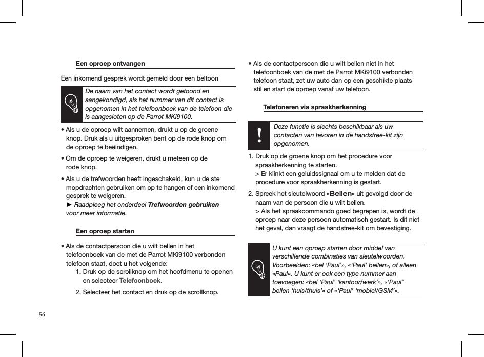 U kunt een oproep starten door middel van verschillende combinaties van sleutelwoorden. Voorbeelden: «bel ‘Paul’», «‘Paul’ bellen», of alleen «Paul». U kunt er ook een type nummer aan  toevoegen: «bel ‘Paul’ ‘kantoor/werk’», «‘Paul’ bellen ‘huis/thuis’» of «‘Paul’ ‘mobiel/GSM’».56 Een oproep ontvangen     Een inkomend gesprek wordt gemeld door een beltoon   De naam van het contact wordt getoond en aangekondigd, als het nummer van dit contact is opgenomen in het telefoonboek van de telefoon die is aangesloten op de Parrot MKi9100.  • Als u de oproep wilt aannemen, drukt u op de groene     knop. Druk als u uitgesproken bent op de rode knop om   de oproep te beëindigen. • Om de oproep te weigeren, drukt u meteen op de   rode knop.  • Als u de trefwoorden heeft ingeschakeld, kun u de ste    mopdrachten gebruiken om op te hangen of een inkomend     gesprek te weigeren.    ► Raadpleeg het onderdeel Trefwoorden gebruiken     voor meer informatie.   Een oproep starten       • Als de contactpersoon die u wilt bellen in het   telefoonboek van de met de Parrot MKi9100 verbonden     telefoon staat, doet u het volgende:   1. Druk op de scrollknop om het hoofdmenu te openen        en selecteer Telefoonboek.   2. Selecteer het contact en druk op de scrollknop. • Als de contactpersoon die u wilt bellen niet in het   telefoonboek van de met de Parrot MKi9100 verbonden     telefoon staat, zet uw auto dan op een geschikte plaats     stil en start de oproep vanaf uw telefoon.    Telefoneren via spraakherkenning     Deze functie is slechts beschikbaar als uw contacten van tevoren in de handsfree-kit zijn opgenomen.  1. Druk op de groene knop om het procedure voor    spraakherkenning te starten.    &gt; Er klinkt een geluidssignaal om u te melden dat de      procedure voor spraakherkenning is gestart. 2. Spreek het sleutelwoord «Bellen» uit gevolgd door de      naam van de persoon die u wilt bellen.    &gt; Als het spraakcommando goed begrepen is, wordt de      oproep naar deze persoon automatisch gestart. Is dit niet      het geval, dan vraagt de handsfree-kit om bevestiging.  