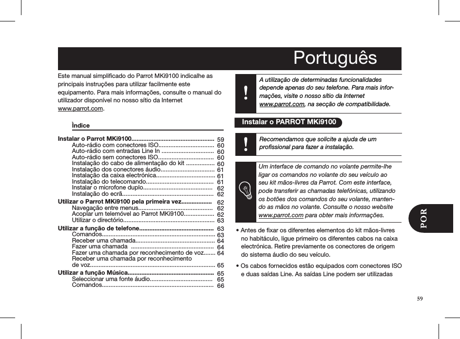 A utilização de determinadas funcionalidades depende apenas do seu telefone. Para mais infor-mações, visite o nosso sítio da Internet  www.parrot.com, na secção de compatibilidade.59 60 60 60 60 61 61 61 62 62 62 62 62 63 63 63 64 64 64  65 65 65 66Instalar o Parrot MKi9100.................................................   Auto-rádio com conectores ISO.................................   Auto-rádio com entradas Line In ...............................   Auto-rádio sem conectores ISO.................................   Instalação do cabo de alimentação do kit .................   Instalação dos conectores áudio................................   Instalação da caixa electrónica...................................   Instalação do telecomando........................................   Instalar o microfone duplo.........................................   Instalação do ecrã...................................................... Utilizar o Parrot MKi9100 pela primeira vez..................   Navegação entre menus............................................   Acoplar um telemóvel ao Parrot MKi9100..................   Utilizar o directório...................................................... Utilizar a função de telefone............................................   Comandos...................................................................   Receber uma chamada...............................................   Fazer uma chamada  .................................................   Fazer uma chamada por reconhecimento de voz.......    Receber uma chamada por reconhecimento        de voz.......................................................................... Utilizar a função Música...................................................   Seleccionar uma fonte áudio.....................................   Comandos..................................................................59Este manual simpliﬁcado do Parrot MKi9100 indicalhe as principais instruções para utilizar facilmente esteequipamento. Para mais informações, consulte o manual do utilizador disponível no nosso sítio da Internet  www.parrot.com.  Ìndice                             • Antes de xar os diferentes elementos do kit mãos-livres     no habitáculo, ligue primeiro os diferentes cabos na caixa     electrónica. Retire previamente os conectores de origem     do sistema áudio do seu veículo.• Os cabos fornecidos estão equipados com conectores ISO     e duas saídas Line. As saídas Line podem ser utilizadas  Português    Instalar o PARROT MKi9100Recomendamos que solicite a ajuda de um  proﬁssional para fazer a instalação. Um interface de comando no volante permite-lhe ligar os comandos no volante do seu veículo ao seu kit mãos-livres da Parrot. Com este interface, pode transferir as chamadas telefónicas, utilizando os botões dos comandos do seu volante, manten-do as mãos no volante. Consulte o nosso website www.parrot.com para obter mais informações.