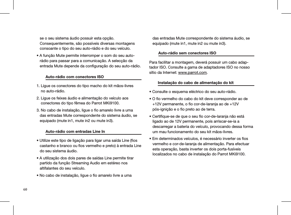 60   se o seu sistema áudio possuir esta opção.     Consequentemente, são possíveis diversas montagens     consoante o tipo do seu auto-rádio e do seu veículo.• A função Mute permite interromper o som do seu auto-    rádio para passar para a comunicação. A selecção da     entrada Mute depende da conﬁguração do seu auto-rádio.   Auto-rádio com conectores ISO     1. Ligue os conectores do tipo macho do kit mãos-livres      no auto-rádio.  2. Ligue os feixes áudio e alimentação do veículo aos      conectores do tipo fêmea do Parrot MKi9100. 3. No cabo de instalação, ligue o ﬁo amarelo livre a uma     das entradas Mute correspondente do sistema áudio, se     equipado (mute in1, mute in2 ou mute in3).   Auto-rádio com entradas Line In    • Utilize este tipo de ligação para ligar uma saída Line (os     castanho e branco ou ﬁos vermelho e preto) à entrada Line     do seu sistema áudio.  • A utilização dos dois pares de saídas Line permite tirar     partido da função Streaming Audio em estéreo nos     altifalantes do seu veículo.  • No cabo de instalação, ligue o o amarelo livre a uma     das entradas Mute correspondente do sistema áudio, se     equipado (mute in1, mute in2 ou mute in3). Auto-rádio sem conectores ISO     Para facilitar a montagem, deverá possuir um cabo adap-tador ISO. Consulte a gama de adaptadores ISO no nosso sítio da Internet: www.parrot.com.           Instalação do cabo de alimentação do kit    • Consulte o esquema eléctrico do seu auto-rádio.  • O o vermelho do cabo do kit deve corresponder ao de     +12V permanente, o ﬁo cor-de-laranja ao de +12V     pós-ignição e o ﬁo preto ao de terra.  • Certique-se de que o seu o cor-de-laranja não está     ligado ao de 12V permanente, pois arriscar-se-ia a     descarregar a bateria do veículo, provocando dessa forma     um mau funcionamento do seu kit mãos-livres.  • Em determinados veículos, é necessário inverter os os     vermelho e cor-de-laranja de alimentação. Para efectuar     esta operação, basta inverter os dois porta-fusíveis     localizados no cabo de instalação do Parrot MKi9100. 