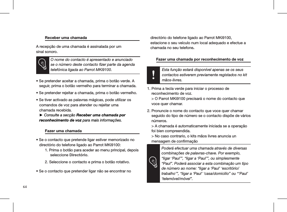 Esta função estará disponível apenas se os seus contactos estiverem previamente registados no kit mãos-livres.64 Receber uma chamada     A recepção de uma chamada é assinalada por um  sinal sonoro.     • Se pretender aceitar a chamada, prima o botão verde. A     seguir, prima o botão vermelho para terminar a chamada. • Se pretender rejeitar a chamada, prima o botão vermelho.  • Se tiver activado as palavras mágicas, pode utilizar os     comandos de voz para atender ou rejeitar uma     chamada recebida.    ► Consulte a secção Receber uma chamada por     reconhecimento de voz para mais informações.   Fazer uma chamada     • Se o contacto que pretende ligar estiver memorizado no     directório do telefone ligado ao Parrot MKi9100:  1. Prima o botão para aceder ao menu principal, depois         seleccione Directório.   2. Seleccione o contacto e prima o botão rotativo. • Se o contacto que pretender ligar não se encontrar no     directório do telefone ligado ao Parrot MKi9100,          estacione o seu veículo num local adequado e efectue a     chamada no seu telefone.    Fazer uma chamada por reconhecimento de voz    1. Prima a tecla verde para iniciar o processo de    reconhecimento de voz.    &gt; O Parrot MKi9100 precisará o nome do contacto que    voce quer chamar. 2. Pronuncie o nome do contacto que voce quer chamar    seguido do tipo de número se o contacto dispõe de vários    números.    &gt; A chamada é automaticamente iniciada se a operação    foi bien compreendida.    &gt; No caso contrario, o kits mãos livres anuncia un    mensagem de conﬁrmaçãoPoderá efectuar uma chamada através de diversas combinações de palavras-chave. Por exemplo, “ligar ‘Paul’”, “ligar a ‘Paul’”, ou simplesmente “Paul”. Poderá associar a esta combinação um tipo de número ao nome: “ligar a ‘Paul’ ‘escritório/trabalho’”, “ligar a ‘Paul’ ‘casa/domicilio” ou “‘Paul’ ‘telemóvel/móvel”.O nome do contacto é apresentado e anunciado se o número deste contacto ﬁzer parte da agenda telefónica ligada ao Parrot MKi9100.