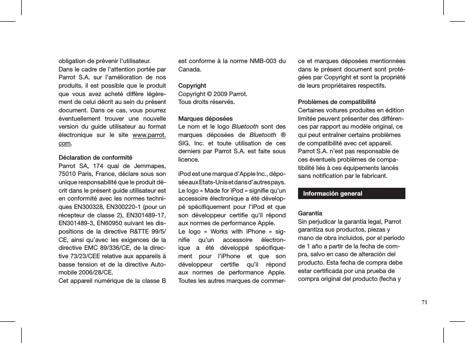 obligation de prévenir l’utilisateur.Dans le cadre de l’attention portée par Parrot  S.A.  sur  l’amélioration  de  nos produits, il  est possible  que  le produit que  vous  avez  acheté  diffère  légère-ment de celui décrit au sein du présent document. Dans  ce cas,  vous pourrez éventuellement  trouver  une  nouvelle version  du  guide  utilisateur  au  format électronique  sur  le  site  www.parrot.com.   Déclaration de conformitéParrot  SA,  174  quai  de  Jemmapes, 75010 Paris, France, déclare sous son unique responsabilité que le produit dé-crit dans le présent guide utilisateur est en conformité avec les normes techni-ques EN300328, EN300220-1 (pour un récepteur  de  classe  2),  EN301489-17, EN301489-3, EN60950 suivant les dis-positions  de  la  directive  R&amp;TTE  99/5/CE,  ainsi  qu’avec  les  exigences  de  la directive EMC  89/336/CE, de  la direc-tive 73/23/CEE relative aux appareils à basse  tension  et  de  la  directive  Auto-mobile 2006/28/CE.Cet appareil numérique de la classe B est conforme à la  norme NMB-003 du Canada.Copyright Copyright © 2009 Parrot.  Tous droits réservés.  Marques déposéesLe  nom  et  le  logo  Bluetooth  sont  des marques  déposées  de  Bluetooth  ® SIG,  Inc.  et  toute  utilisation  de  ces derniers  par  Parrot S.A.  est  faite sous licence. iPod est une marque d’Apple Inc., dépo-sée aux Etats-Unis et dans d’autres pays. Le logo « Made for iPod » signiﬁe qu’un accessoire électronique a été dévelop-pé  spéciﬁquement  pour  l’iPod  et  que son  développeur  certiﬁe  qu’il  répond aux normes de performance Apple.Le  logo  «  Works  with  iPhone  »  sig-niﬁe  qu’un  accessoire  électron-ique  a  été  développé  spéciﬁque-ment  pour  l’iPhone  et  que  son développeur  certiﬁe  qu’il  répond aux  normes  de  performance  Apple. Toutes les autres marques de commer-ce et  marques déposées mentionnées dans le  présent  document  sont  proté-gées par Copyright et sont la propriété de leurs propriétaires respectifs.Problèmes de compatibilité Certaines voitures produites en édition limitée peuvent présenter des différen-ces par rapport au modèle original, ce qui peut entraîner certains problèmes de compatibilité avec cet appareil. Parrot S.A. n’est pas responsable de ces éventuels problèmes de compa-tibilité liés à ces équipements lancés sans notiﬁcation par le fabricant.   Información general  GarantíaSin perjudicar la garantía legal, Parrot garantiza sus productos, piezas y mano de obra incluidos, por el período de 1 año a partir de la fecha de com-pra, salvo en caso de alteración del producto. Esta fecha de compra debe estar certiﬁcada por una prueba de compra original del producto (fecha y 71