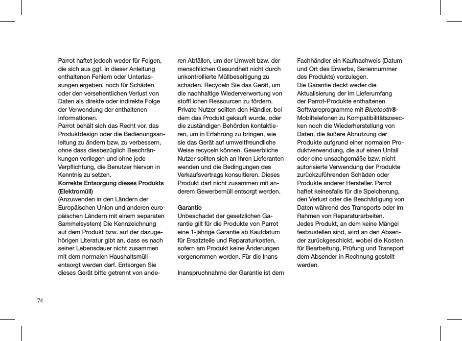 Parrot haftet jedoch weder für Folgen, die sich aus ggf. in dieser Anleitung enthaltenen Fehlern oder Unterlas-sungen ergeben, noch für Schäden oder den versehentlichen Verlust von Daten als direkte oder indirekte Folge der Verwendung der enthaltenen Informationen. Parrot behält sich das Recht vor, das Produktdesign oder die Bedienungsan-leitung zu ändern bzw. zu verbessern, ohne dass diesbezüglich Beschrän-kungen vorliegen und ohne jede Verpﬂichtung, die Benutzer hiervon in Kenntnis zu setzen.Korrekte Entsorgung dieses Produkts (Elektromüll) (Anzuwenden in den Ländern der Europäischen Union und anderen euro-päischen Ländern mit einem separaten Sammelsystem) Die Kennzeichnung auf dem Produkt bzw. auf der dazuge-hörigen Literatur gibt an, dass es nach seiner Lebensdauer nicht zusammen mit dem normalen Haushaltsmüll entsorgt werden darf. Entsorgen Sie dieses Gerät bitte getrennt von ande-ren Abfällen, um der Umwelt bzw. der menschlichen Gesundheit nicht durch unkontrollierte Müllbeseitigung zu schaden. Recyceln Sie das Gerät, um die nachhaltige Wiederverwertung von stofﬂ ichen Ressourcen zu fördern.Private Nutzer sollten den Händler, bei dem das Produkt gekauft wurde, oder die zuständigen Behörden kontaktie-ren, um in Erfahrung zu bringen, wie sie das Gerät auf umweltfreundliche Weise recyceln können. Gewerbliche Nutzer sollten sich an Ihren Lieferanten wenden und die Bedingungen des Verkaufsvertrags konsultieren. DiesesProdukt darf nicht zusammen mit an-derem Gewerbemüll entsorgt werden.  Garantie Unbeschadet der gesetzlichen Ga-rantie gilt für die Produkte von Parrot eine 1-jährige Garantie ab Kaufdatum für Ersatzteile und Reparaturkosten, sofern am Produkt keine Änderungen vorgenommen werden. Für die Inans Inanspruchnahme der Garantie ist dem Fachhändler ein Kaufnachweis (Datum und Ort des Erwerbs, Seriennummer des Produkts) vorzulegen.Die Garantie deckt weder die Aktualisierung der im Lieferumfang der Parrot-Produkte enthaltenen Softwareprogramme mit Bluetooth®-Mobiltelefonen zu Kompatibilitätszwec-ken noch die Wiederherstellung von Daten, die äußere Abnutzung der Produkte aufgrund einer normalen Pro-duktverwendung, die auf einen Unfall oder eine unsachgemäße bzw. nicht autorisierte Verwendung der Produkte zurückzuführenden Schäden oder Produkte anderer Hersteller. Parrot haftet keinesfalls für die Speicherung, den Verlust oder die Beschädigung von Daten während des Transports oder im Rahmen von Reparaturarbeiten.Jedes Produkt, an dem keine Mängel festzustellen sind, wird an den Absen-der zurückgeschickt, wobei die Kosten für Bearbeitung, Prüfung und Transport dem Absender in Rechnung gestellt werden.  74