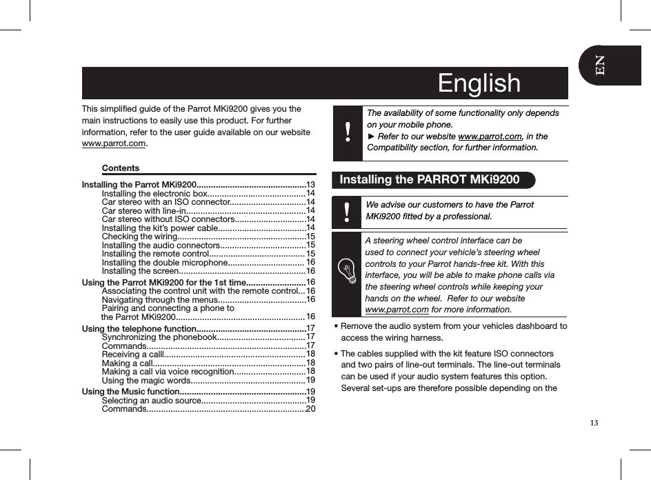 This simpliﬁed guide of the Parrot MKi9200 gives you the main instructions to easily use this product. For further information, refer to the user guide available on our website www.parrot.com.   Contents                         • Remove the audio system from your vehicles dashboard to       access the wiring harness. • The cables supplied with the kit feature ISO connectors     and two pairs of line-out terminals. The line-out terminals     can be used if your audio system features this option.       Several set-ups are therefore possible depending on the  EnglishEnglishThe availability of some functionality only depends on your mobile phone. ► Refer to our website www.parrot.com, in the Compatibility section, for further information.  Installing the PARROT MKi9200We advise our customers to have the Parrot MKi9200 ﬁtted by a professional.Installing the Parrot MKi9200..............................................   Installing the electronic box.........................................   Car stereo with an ISO connector................................   Car stereo with line-in..................................................   Car stereo without ISO connectors..............................   Installing the kit’s power cable.....................................   Checking the wiring......................................................   Installing the audio connectors....................................   Installing the remote control........................................   Installing the double microphone................................   Installing the screen..................................................... Using the Parrot MKi9200 for the 1st time.........................   Associating the control unit with the remote control...   Navigating through the menus.....................................   Pairing and connecting a phone to          the Parrot MKi9200...................................................... Using the telephone function..............................................   Synchronizing the phonebook.....................................   Commands...................................................................   Receiving a calll...........................................................   Making a call................................................................   Making a call via voice recognition..............................   Using the magic words................................................ Using the Music function.....................................................   Selecting an audio source............................................   Commands...................................................................13 14 14 14 14 14 15 15 15 16 16 16 16 16  16 17 17 17 18 18 18 19 19 19 20A steering wheel control interface can be  used to connect your vehicle’s steering wheel controls to your Parrot hands-free kit. With this  interface, you will be able to make phone calls via the steering wheel controls while keeping your hands on the wheel.  Refer to our website  www.parrot.com for more information.13