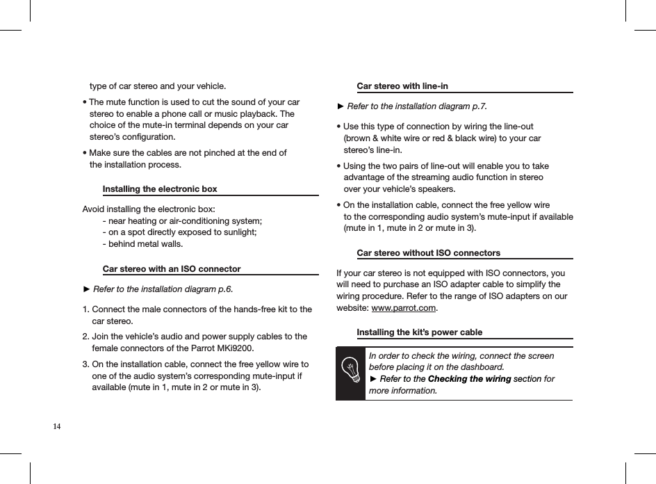    type of car stereo and your vehicle.  • The mute function is used to cut the sound of your car     stereo to enable a phone call or music playback. The     choice of the mute-in terminal depends on your car     stereo’s conﬁguration.  • Make sure the cables are not pinched at the end of     the installation process.    Installing the electronic box      Avoid installing the electronic box:  - near heating or air-conditioning system;  - on a spot directly exposed to sunlight;  - behind metal walls.    Car stereo with an ISO connector     ► Refer to the installation diagram p.6. 1. Connect the male connectors of the hands-free kit to the      car stereo. 2. Join the vehicle’s audio and power supply cables to the      female connectors of the Parrot MKi9200.  3. On the installation cable, connect the free yellow wire to      one of the audio system’s corresponding mute-input if      available (mute in 1, mute in 2 or mute in 3).  Car stereo with line-in     ► Refer to the installation diagram p.7.  • Use this type of connection by wiring the line-out          (brown &amp; white wire or red &amp; black wire) to your car     stereo’s line-in. • Using the two pairs of line-out will enable you to take     advantage of the streaming audio function in stereo     over your vehicle’s speakers. • On the installation cable, connect the free yellow wire     to the corresponding audio system’s mute-input if available     (mute in 1, mute in 2 or mute in 3).  Car stereo without ISO connectors   If your car stereo is not equipped with ISO connectors, you will need to purchase an ISO adapter cable to simplify the wiring procedure. Refer to the range of ISO adapters on our website: www.parrot.com.   Installing the kit’s power cable          In order to check the wiring, connect the screen  before placing it on the dashboard. ► Refer to the Checking the wiring section for more information.14