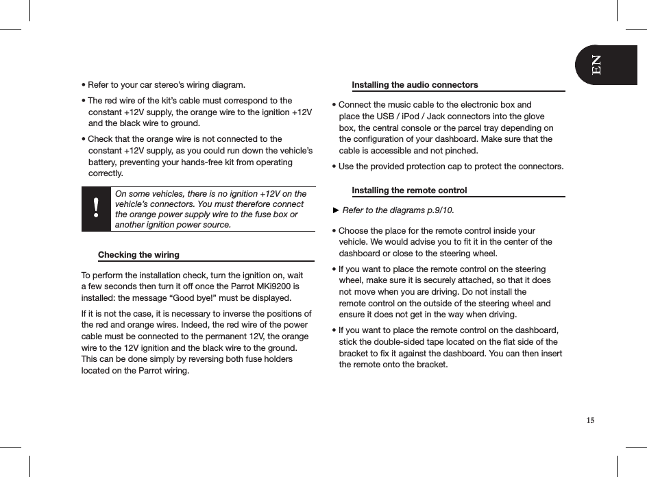 • Refer to your car stereo’s wiring diagram. • The red wire of the kit’s cable must correspond to the     constant +12V supply, the orange wire to the ignition +12V     and the black wire to ground. • Check that the orange wire is not connected to the      constant +12V supply, as you could run down the vehicle’s     battery, preventing your hands-free kit from operating     correctly.          Checking the wiring        To perform the installation check, turn the ignition on, wait a few seconds then turn it off once the Parrot MKi9200 is installed: the message “Good bye!” must be displayed. If it is not the case, it is necessary to inverse the positions of the red and orange wires. Indeed, the red wire of the power cable must be connected to the permanent 12V, the orange wire to the 12V ignition and the black wire to the ground. This can be done simply by reversing both fuse holders  located on the Parrot wiring.   Installing the audio connectors      • Connect the music cable to the electronic box and         place the USB / iPod / Jack connectors into the glove     box, the central console or the parcel tray depending on     the conﬁguration of your dashboard. Make sure that the     cable is accessible and not pinched.  • Use the provided protection cap to protect the connectors.    Installing the remote control      ► Refer to the diagrams p.9/10.  • Choose the place for the remote control inside your     vehicle. We would advise you to ﬁt it in the center of the     dashboard or close to the steering wheel.  • If you want to place the remote control on the steering     wheel, make sure it is securely attached, so that it does     not  move when you are driving. Do not install the          remote control on the outside of the steering wheel and     ensure it does not get in the way when driving.   • If you want to place the remote control on the dashboard,     stick the double-sided tape located on the ﬂat side of the     bracket to ﬁx it against the dashboard. You can then insert     the remote onto the bracket.      On some vehicles, there is no ignition +12V on the vehicle’s connectors. You must therefore connect the orange power supply wire to the fuse box or another ignition power source. 15