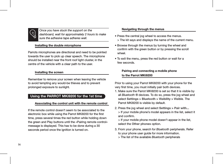       Installing the double microphone     Parrots microphones are directional and need to be pointed towards the user to pick up clear speech. The microphone should be installed near the front roof light cluster, in the centre of the vehicle with a clear path to the user.     Installing the screen       Remember to remove your screen when leaving the vehicle  to avoid tempting any would-be thieves and to prevent  prolonged exposure to sunlight.     Associating the control unit with the remote control  If the remote control doesn’t seem to be associated to the electronic box while using the Parrot MKi9200 for the ﬁrst time, press several times the red button while holding down the green and Play buttons until the «Pairing remote control» message is displayed. This has to be done during a 30 seconds period once the ignition is turned on.   Navigating through the menus      • Press the central jog wheel to access the menus.   &gt; The kit says and displays the name of the current menu. • Browse through the menus by turning the wheel and     conﬁrm with the green button or by pressing the scroll     wheel. • To exit the menu, press the red button or wait for a     few seconds.   Pairing and connecting a mobile phone    to the Parrot MKi9200      Prior to using your Parrot MKi9200 with your phone for the very ﬁrst time, you must initially pair both devices.  1. Make sure the Parrot MKi9200 is set so that it is visible by      all Bluetooth ® devices. To do so, press the jog wheel and      select Settings &gt; Bluetooth &gt; Visibility &gt; Visible. The      Parrot MKi9200 is visible by default.  2. Press the jog wheel and select Settings &gt; Pair with...      &gt; If your mobile phone’s model appears in the list, select it      and conﬁrm.      &gt; If your mobile phone model doesn’t appear in the list,      select the Other phones option.  3. From your phone, search for Bluetooth peripherals. Refer      to your phone user guide for more information.        &gt; The list of the available Bluetooth peripherals    Using the PARROT MKi9200 for the 1st timeOnce you have stuck the support on the  dashboard, wait for approximately 2 hours to make sure the adhesive tape adheres well.16