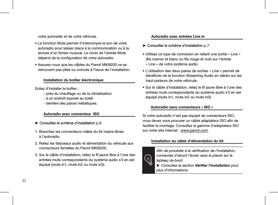 22   votre autoradio et de votre véhicule.  • La fonction Mute permet d’interrompre le son de votre     autoradio pour laisser place à la communication ou à la     lecture d’un ﬁchier musical. Le choix de l’entrée Mute     dépend de la conﬁguration de votre autoradio.  • Assurez-vous que les câbles du Parrot MKi9200 ne se     retrouvent pas pliés ou coincés à l’issue de l’installation.    Installation du boitier électronique    Evitez d’installer le boîtier :  - près du chauffage ou de la climatisation  - à un endroit exposé au soleil  - derrière des parois métalliques.    Autoradio avec connecteur  ISO      ► Consultez le schéma d’installation p.6. 1. Branchez les connecteurs mâles du kit mains-libres      à l’autoradio.  2. Reliez les faisceaux audio et alimentation du véhicule aux      connecteurs femelles du Parrot MKi9200.  3. Sur le câble d’installation, reliez le ﬁl jaune libre à l’une des      entrées mute correspondante du système audio s’il en est      équipé (mute in1, mute in2 ou mute in3).   Autoradio avec entrées Line in       ► Consultez le schéma d’installation p.7. • Utilisez ce type de connexion en reliant une sortie « Line »     (ﬁls marron et blanc ou ﬁls rouge et noir) sur l’entrée     « Line » de votre système audio.  • L’utilisation des deux paires de sorties « Line » permet de     bénéﬁcier de la fonction Streaming Audio en stéréo sur les     haut-parleurs de votre véhicule.  • Sur le câble d’installation, reliez le l jaune libre à l’une des     entrées mute correspondante du système audio s’il en est     équipé (mute in1, mute in2 ou mute in3).         Autoradio sans connecteurs « ISO »   Si votre autoradio n’est pas équipé de connecteurs ISO, vous devez vous procurer un câble adaptateur ISO aﬁn de faciliter le montage. Consultez la gamme d’adaptateur ISO sur notre site internet : www.parrot.com.   Installation du câble d’alimentation du kit      Aﬁn de procéder à la vériﬁcation de l’installation, connectez d’abord l’écran sans le placer sur le tableau de bord. ► Consultez la section Vériﬁer l’installation pour plus d’informations.