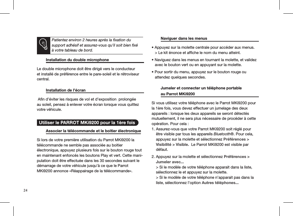       Installation du double microphone    Le double microphone doit être dirigé vers le conducteur et installé de préférence entre le pare-soleil et le rétroviseur central.     Installation de l’écran       Aﬁn d’éviter les risques de vol et d’exposition  prolongée au soleil, pensez à enlever votre écran lorsque vous quittez votre véhicule.    Associer la télécommande et le boitier électronique  Si lors de votre première utilisation du Parrot MKi9200 latélécommande ne semble pas associée au boitier  électronique, appuyez plusieurs fois sur le bouton rouge tout en maintenant enfoncés les boutons Play et vert. Cette mani-pulation doit être effectuée dans les 30 secondes suivant ledémarrage de votre véhicule jusqu’à ce que le ParrotMKi9200 annonce «Réappairage de la télécommande».    Naviguer dans les menus      • Appuyez sur la molette centrale pour accéder aux menus.    &gt; Le kit énonce et afﬁche le nom du menu atteint.  • Naviguez dans les menus en tournant la molette, et validez     avec le bouton vert ou en appuyant sur la molette.  • Pour sortir du menu, appuyez sur le bouton rouge ou     attendez quelques secondes.    Jumeler et connecter un téléphone portable    au Parrot MKi9200       Si vous utilisez votre téléphone avec le Parrot MKi9200 pour la 1ère fois, vous devez effectuer un jumelage des deux  appareils : lorsque les deux appareils se seront détectés mutuellement, il ne sera plus nécessaire de procéder à cette opération. Pour cela : 1. Assurez-vous que votre Parrot MKi9200 soit réglé pour      être visible par tous les appareils Bluetooth®. Pour cela,      appuyez sur la molette et sélectionnez Préférences &gt;      Visibilité &gt; Visible.  Le Parrot MKi9200 est visible par      défaut.  2. Appuyez sur la molette et sélectionnez Préférences &gt;      Jumeler avec...     &gt; Si le modèle de votre téléphone apparait dans la liste,      sélectionnez le et appuyez sur la molette.        &gt; Si le modèle de votre téléphone n’apparait pas dans la      liste, sélectionnez l’option Autres téléphones...   Utiliser le PARROT MKi9200 pour la 1ère fois24Patientez environ 2 heures après la ﬁxation du support adhésif et assurez-vous qu’il soit bien ﬁxé à votre tableau de bord.