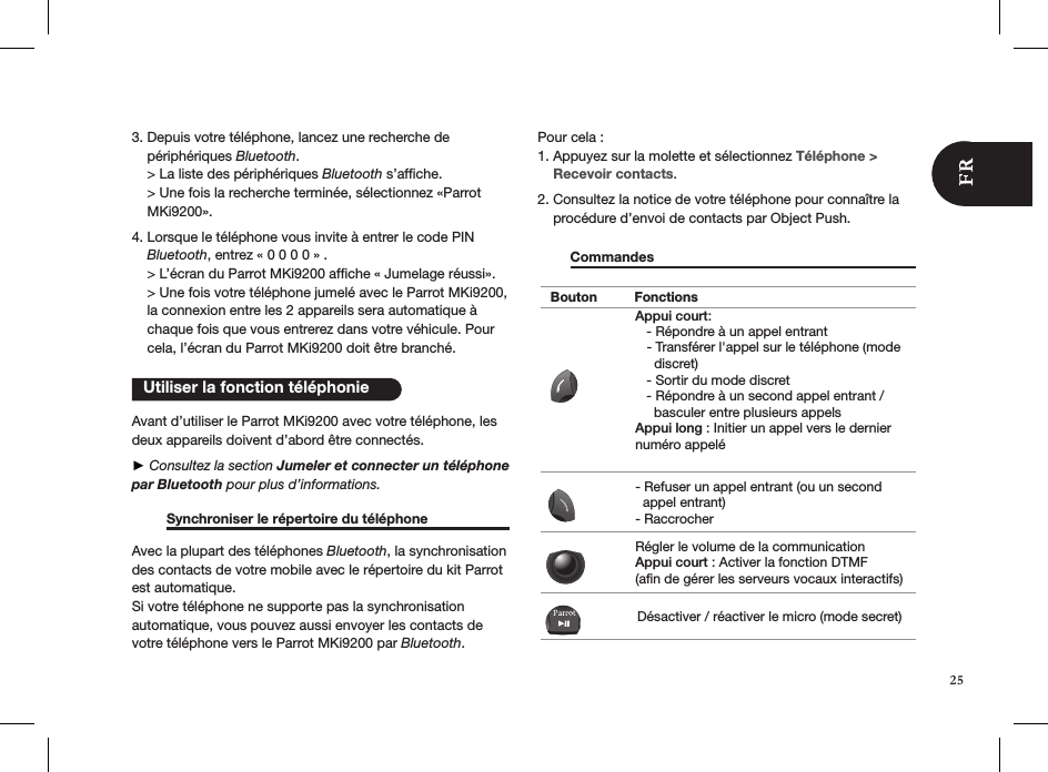    Utiliser la fonction téléphonie3. Depuis votre téléphone, lancez une recherche de      périphériques Bluetooth.         &gt; La liste des périphériques Bluetooth s’afﬁche.     &gt; Une fois la recherche terminée, sélectionnez «Parrot      MKi9200».  4. Lorsque le téléphone vous invite à entrer le code PIN      Bluetooth, entrez « 0 0 0 0 » .      &gt; L’écran du Parrot MKi9200 afﬁche « Jumelage réussi».     &gt; Une fois votre téléphone jumelé avec le Parrot MKi9200,      la connexion entre les 2 appareils sera automatique à      chaque fois que vous entrerez dans votre véhicule. Pour      cela, l’écran du Parrot MKi9200 doit être branché.    Avant d’utiliser le Parrot MKi9200 avec votre téléphone, les deux appareils doivent d’abord être connectés. ► Consultez la section Jumeler et connecter un téléphone par Bluetooth pour plus d’informations.          Synchroniser le répertoire du téléphone   Avec la plupart des téléphones Bluetooth, la synchronisation des contacts de votre mobile avec le répertoire du kit Parrot est automatique.  Si votre téléphone ne supporte pas la synchronisation  automatique, vous pouvez aussi envoyer les contacts de votre téléphone vers le Parrot MKi9200 par Bluetooth.   Pour cela :1. Appuyez sur la molette et sélectionnez Téléphone &gt;      Recevoir contacts.2. Consultez la notice de votre téléphone pour connaître la      procédure d’envoi de contacts par Object Push.   Commandes            Bouton FonctionsAppui court:   - Répondre à un appel entrant         - Sortir du mode discret   - Répondre à un second appel entrant /      basculer entre plusieurs appelsAppui long : Initier un appel vers le dernier numéro appelé- Refuser un appel entrant (ou un second  appel entrant)- RaccrocherRégler le volume de la communicationAppui court : Activer la fonction DTMF (afin de gérer les serveurs vocaux interactifs)Désactiver / réactiver le micro (mode secret)  - Transférer l&apos;appel sur le téléphone (mode     discret)25