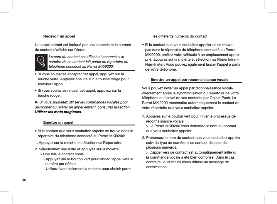 26  Recevoir un appel       Un appel entrant est indiqué par une sonnerie et le numéro du contact s’afﬁche sur l’écran.   Le nom du contact est afﬁché et annoncé si le numéro de ce contact fait partie du répertoire du téléphone connecté au Parrot MKi9200.  • Si vous souhaitez accepter cet appel, appuyez sur la     touche verte. Appuyez ensuite sur la touche rouge pour     terminer l’appel. • Si vous souhaitez refuser cet appel, appuyez sur la     touche rouge.  ► Si vous souhaitez utiliser les commandes vocales pour décrocher ou rejeter un appel entrant, consultez la section Utiliser les mots magiques.    Emettre un appel       • Si le contact que vous souhaitez appeler se trouve dans le     répertoire du téléphone connecté au Parrot MKi9200:  1. Appuyez sur la molette et sélectionnez Répertoire.  2. Sélectionnez une lettre et appuyez sur la molette.      &gt; Une fois le contact choisi :   - Appuyez sur le bouton vert pour lancer l’appel vers le      numéro par défaut.   - Utilisez éventuellement la molette pour choisir parmi      les différents numéros du contact. • Si le contact que vous souhaitez appeler ne se trouve     pas dans le répertoire du téléphone connecté au Parrot     MKi9200, arrêtez votre véhicule à un emplacement appro-    prié, appuyez sur la molette et sélectionnez Répertoire &gt;     Numéroter. Vous pouvez également lancer l’appel à partir     de votre téléphone.    Emettre un appel par reconnaissance vocale   Vous pouvez initier un appel par reconnaissance vocale directement après la synchronisation du répertoire de votre téléphone ou l’envoi de vos contacts par Object Push. Le Parrot MKi9200 reconnaitra automatiquement le contact de votre répertoire que vous souhaitez appeler. 1. Appuyez sur le bouton vert pour initier le processus de    reconnaissance vocale.    &gt; Le Parrot MKi9200 vous demande le nom du contact       que vous souhaitez appeler. 2. Prononcez le nom du contact que vous souhaitez appeler    suivi du type de numéro si ce contact dispose de    plusieurs numéros.    &gt; L’appel vers ce contact est automatiquement initié si    la commande vocale a été bien comprise. Dans le cas    contraire, le kit mains libres diffuse un message de    conﬁrmation. 