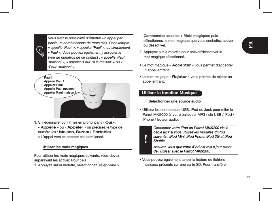 Paul !Appelle Paul !Appeler Paul !Appelle Paul maison !Appeler Paul maison !         3. Si nécessaire, conﬁrmez en prononçant « Oui »,      « Appelle » ou « Appeler » ou précisez le type de      numéro (ex : Maison, Bureau, Portable).    &gt; L’appel vers ce contact est alors lancé.   Utiliser les mots magiques     Pour utiliser les mots magiques suivants, vous devez  auparavant les activer. Pour cela : 1. Appuyez sur la molette, sélectionnez Téléphone &gt;      Commandes vocales &gt; Mots magiques puis      sélectionnez le mot magique que vous souhaitez activer      ou désactiver.  2. Appuyez sur la molette pour activer/désactiver le      mot magique sélectionné.   • Le mot magique « Accepter » vous permet d’accepter     un appel entrant.  • Le mot magique « Rejeter » vous permet de rejeter un     appel entrant.            Sélectionner une source audio      • Utilisez les connecteurs USB, iPod ou Jack pour relier le     Parrot MKi9200 à  votre balladeur MP3 / clé USB / iPod /     iPhone / lecteur audio.Connectez votre iPod au Parrot MKi9200 via le  câble jack si vous utilisez les modèles d’iPod suivants : iPod Mini, iPod Photo, iPod 3G et iPod Shufﬂe. Assurez-vous que votre iPod est mis à jour avant de l’utiliser avec le Parrot MKi9200.• Vous pouvez également lancer la lecture de chiers      musicaux présents sur une carte SD. Pour transférer     Utiliser la fonction Musique27Vous avez la possibilité d’émettre un appel par plusieurs combinaisons de mots clés. Par exemple, « appelle ‘Paul’ », « appeler ‘Paul’ », ou simplement « Paul ». Vous pouvez également y associer le type de numéros de ce contact : « appelle ‘Paul’ ‘maison’ », « appeler ‘Paul’ ‘à la maison’ » ou « ‘Paul’ ‘maison’ ». 