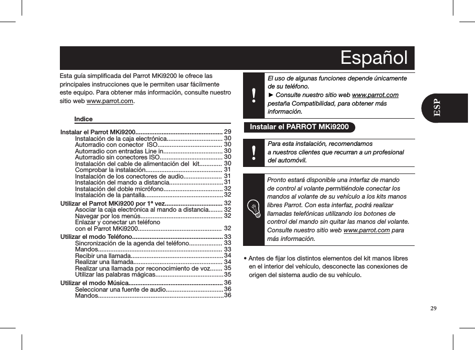 29El uso de algunas funciones depende únicamente de su teléfono.  ► Consulte nuestro sitio web www.parrot.com  pestaña Compatibilidad, para obtener más información.Instalar el Parrot MKi9200..................................................   Instalación de la caja electrónica................................   Autorradio con conector  ISO.....................................   Autorradio con entradas Line in..................................   Autorradio sin conectores ISO....................................   Instalación del cable de alimentación del  kit.............   Comprobar la instalación............................................   Instalación de los conectores de audio......................   Instalación del mando a distancia...............................   Instalación del doble micrófono..................................   Instalación de la pantalla............................................. Utilizar el Parrot MKi9200 por 1ª vez.................................   Asociar la caja electrónica al mando a distancia........  Navegar por los menús...............................................   Enlazar y conectar un teléfono    con el Parrot MKi9200................................................ Utilizar el modo Teléfono....................................................   Sincronización de la agenda del teléfono...................     Mandos.......................................................................   Recibir una llamada.....................................................   Realizar una llamada...................................................   Realizar una llamada por reconocimiento de voz.......   Utilizar las palabras mágicas....................................... Utilizar el modo Música......................................................  Seleccionar una fuente de audio.................................   Mandos........................................................................29 30 30 30 30 30 31 31 31 32 32 32 32 32  32 33 33 33 34 34 35 35 36 36 36Esta guía simpliﬁcada del Parrot MKi9200 le ofrece las  principales instrucciones que le permiten usar fácilmente este equipo. Para obtener más información, consulte nuestro sitio web www.parrot.com.   Indice                                • Antes de jar los distintos elementos del kit manos libres     en el interior del vehículo, desconecte las conexiones de     origen del sistema audio de su vehículo.      Español   Instalar el PARROT MKi9200Para esta instalación, recomendamosa nuestros clientes que recurran a un profesional del automóvil.Pronto estará disponible una interfaz de mando de control al volante permitiéndole conectar los mandos al volante de su vehículo a los kits manos libres Parrot. Con esta interfaz, podrá realizar llamadas telefónicas utilizando los botones de control del mando sin quitar las manos del volante. Consulte nuestro sitio web www.parrot.com para más información.