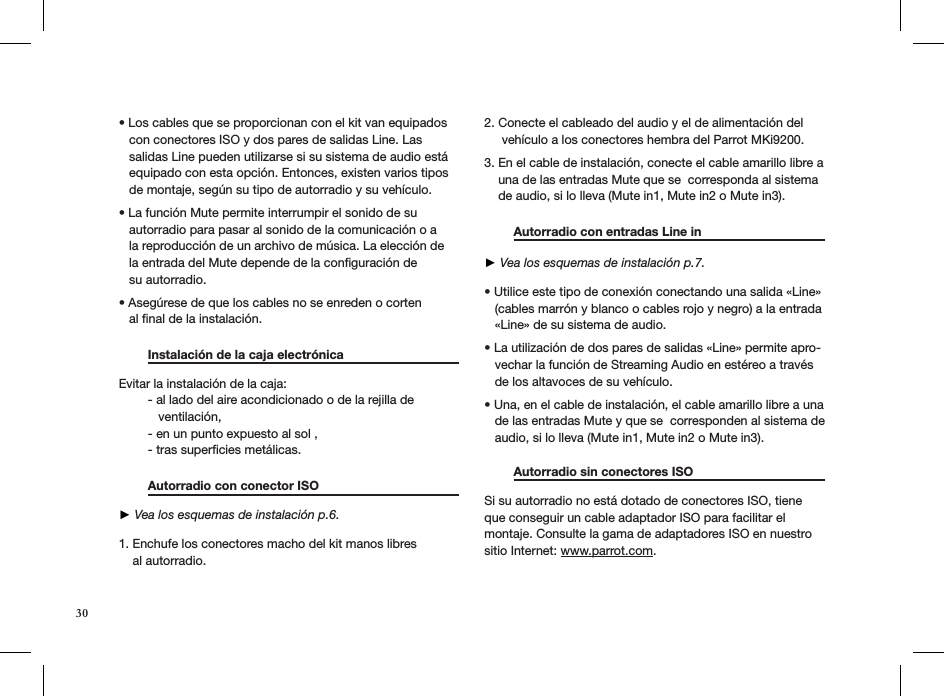 30• Los cables que se proporcionan con el kit van equipados     con conectores ISO y dos pares de salidas Line. Las     salidas Line pueden utilizarse si su sistema de audio está     equipado con esta opción. Entonces, existen varios tipos     de montaje, según su tipo de autorradio y su vehículo.  • La función Mute permite interrumpir el sonido de su     autorradio para pasar al sonido de la comunicación o a     la reproducción de un archivo de música. La elección de     la entrada del Mute depende de la conﬁguración de     su autorradio. • Asegúrese de que los cables no se enreden o corten    al ﬁnal de la instalación.    Instalación de la caja electrónica    Evitar la instalación de la caja:  - al lado del aire acondicionado o de la rejilla de       ventilación,  - en un punto expuesto al sol ,  - tras superﬁcies metálicas.   Autorradio con conector ISO       ► Vea los esquemas de instalación p.6. 1. Enchufe los conectores macho del kit manos libres     al autorradio.   2. Conecte el cableado del audio y el de alimentación del       vehículo a los conectores hembra del Parrot MKi9200.  3. En el cable de instalación, conecte el cable amarillo libre a      una de las entradas Mute que se  corresponda al sistema      de audio, si lo lleva (Mute in1, Mute in2 o Mute in3).   Autorradio con entradas Line in      ► Vea los esquemas de instalación p.7.  • Utilice este tipo de conexión conectando una salida «Line»     (cables marrón y blanco o cables rojo y negro) a la entrada     «Line» de su sistema de audio.  • La utilización de dos pares de salidas «Line» permite apro-    vechar la función de Streaming Audio en estéreo a través     de los altavoces de su vehículo.  • Una, en el cable de instalación, el cable amarillo libre a una     de las entradas Mute y que se  corresponden al sistema de     audio, si lo lleva (Mute in1, Mute in2 o Mute in3). Autorradio sin conectores ISO                   Si su autorradio no está dotado de conectores ISO, tiene que conseguir un cable adaptador ISO para facilitar el  montaje. Consulte la gama de adaptadores ISO en nuestro sitio Internet: www.parrot.com.  