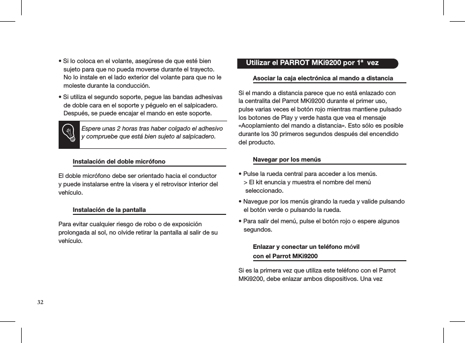 • Si lo coloca en el volante, asegúrese de que esté bien     sujeto para que no pueda moverse durante el trayecto.     No lo instale en el lado exterior del volante para que no le     moleste durante la conducción.  • Si utiliza el segundo soporte, pegue las bandas adhesivas     de doble cara en el soporte y péguelo en el salpicadero.     Después, se puede encajar el mando en este soporte.        Instalación del doble micrófono                         El doble micrófono debe ser orientado hacia el conductor y puede instalarse entre la visera y el retrovisor interior del vehículo.   Instalación de la pantalla                         Para evitar cualquier riesgo de robo o de exposición  prolongada al sol, no olvide retirar la pantalla al salir de su  vehículo.         Asociar la caja electrónica al mando a distancia  Si el mando a distancia parece que no está enlazado con la centralita del Parrot MKi9200 durante el primer uso, pulse varias veces el botón rojo mientras mantiene pulsado los botones de Play y verde hasta que vea el mensaje «Acoplamiento del mando a distancia». Esto sólo es posible durante los 30 primeros segundos después del encendido del producto.   Navegar por los menús     • Pulse la rueda central para acceder a los menús.   &gt; El kit enuncia y muestra el nombre del menú      seleccionado.  • Navegue por los menús girando la rueda y valide pulsando     el botón verde o pulsando la rueda.  • Para salir del menú, pulse el botón rojo o espere algunos     segundos.  Enlazar y conectar un teléfono móvil    con el Parrot MKi9200     Si es la primera vez que utiliza este teléfono con el Parrot MKi9200, debe enlazar ambos dispositivos. Una vez     Utilizar el PARROT MKi9200 por 1ª  vezEspere unas 2 horas tras haber colgado el adhesivo y compruebe que está bien sujeto al salpicadero.32