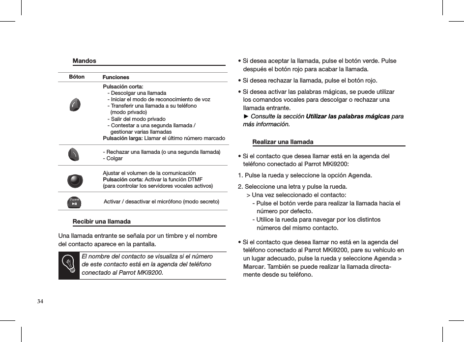  Mandos                          Recibir una llamada      Una llamada entrante se señala por un timbre y el nombre del contacto aparece en la pantalla.   • Si desea aceptar la llamada, pulse el botón verde. Pulse     después el botón rojo para acabar la llamada. • Si desea rechazar la llamada, pulse el botón rojo.  • Si desea activar las palabras mágicas, se puede utilizar     los comandos vocales para descolgar o rechazar una     llamada entrante.   ► Consulte la sección Utilizar las palabras mágicas para     más información.   Realizar una llamada     • Si el contacto que desea llamar está en la agenda del     teléfono conectado al Parrot MKi9200:  1. Pulse la rueda y seleccione la opción Agenda.  2. Seleccione una letra y pulse la rueda.      &gt; Una vez seleccionado el contacto:   - Pulse el botón verde para realizar la llamada hacia el             número por defecto.   - Utilice la rueda para navegar por los distintos             números del mismo contacto.• Si el contacto que desea llamar no está en la agenda del     teléfono conectado al Parrot MKi9200, pare su vehículo en     un lugar adecuado, pulse la rueda y seleccione Agenda &gt;       Marcar. También se puede realizar la llamada directa-    mente desde su teléfono. Pulsación corta:   - Descolgar una llamada   - Iniciar el modo de reconocimiento de voz   - Transferir una llamada a su teléfono      (modo privado)   - Salir del modo privado   - Contestar a una segunda llamada /      gestionar varias llamadasPulsación larga: Llamar el último número marcado- Rechazar una llamada (o una segunda llamada)- ColgarAjustar el volumen de la comunicaciónPulsación corta: Activar la función DTMF(para controlar los servidores vocales activos)Activar / desactivar el micrófono (modo secreto)Bóton FuncionesEl nombre del contacto se visualiza si el número de este contacto está en la agenda del teléfono conectado al Parrot MKi9200.34