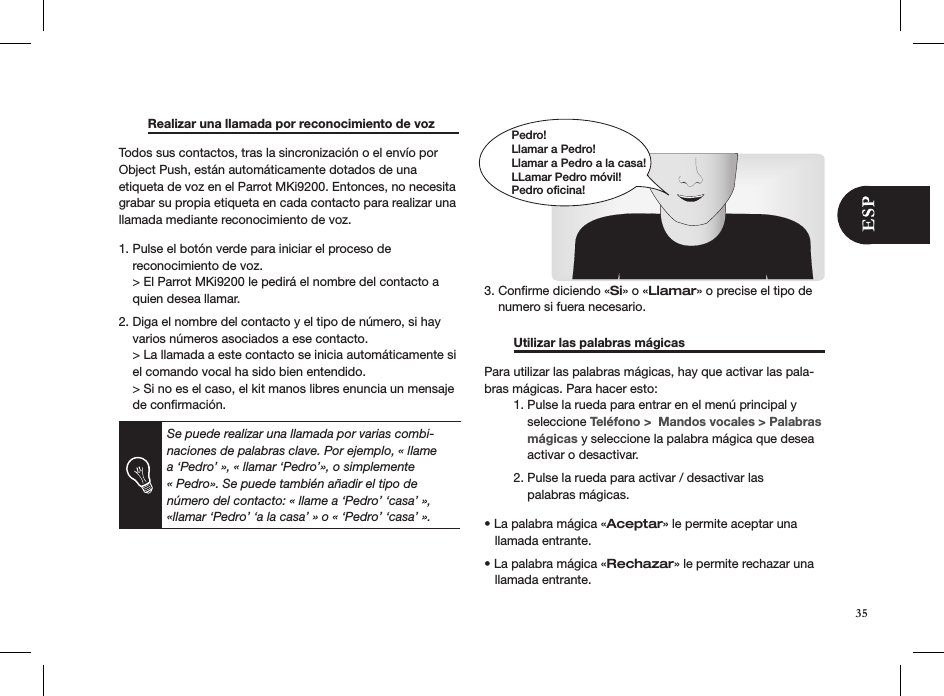   Realizar una llamada por reconocimiento de voz Todos sus contactos, tras la sincronización o el envío por Object Push, están automáticamente dotados de una etiqueta de voz en el Parrot MKi9200. Entonces, no necesita grabar su propia etiqueta en cada contacto para realizar una llamada mediante reconocimiento de voz.   1. Pulse el botón verde para iniciar el proceso de      reconocimiento de voz.    &gt; El Parrot MKi9200 le pedirá el nombre del contacto a      quien desea llamar.2. Diga el nombre del contacto y el tipo de número, si hay      varios números asociados a ese contacto.    &gt; La llamada a este contacto se inicia automáticamente si      el comando vocal ha sido bien entendido.     &gt; Si no es el caso, el kit manos libres enuncia un mensaje      de conﬁrmación.         3. Conﬁrme diciendo «Si» o «Llamar» o precise el tipo de      numero si fuera necesario.    Utilizar las palabras mágicas     Para utilizar las palabras mágicas, hay que activar las pala-bras mágicas. Para hacer esto:  1. Pulse la rueda para entrar en el menú principal y        seleccione Teléfono &gt;  Mandos vocales &gt; Palabras        mágicas y seleccione la palabra mágica que desea          activar o desactivar.    2. Pulse la rueda para activar / desactivar las        palabras mágicas.  • La palabra mágica «Aceptar» le permite aceptar una     llamada entrante. • La palabra mágica «Rechazar» le permite rechazar una     llamada entrante. Se puede realizar una llamada por varias combi-naciones de palabras clave. Por ejemplo, « llame a ‘Pedro’ », « llamar ‘Pedro’», o simplemente « Pedro». Se puede también añadir el tipo de número del contacto: « llame a ‘Pedro’ ‘casa’ », «llamar ‘Pedro’ ‘a la casa’ » o « ‘Pedro’ ‘casa’ ». Pedro!Llamar a Pedro!Llamar a Pedro a la casa!LLamar Pedro móvil!Pedro oficina!35