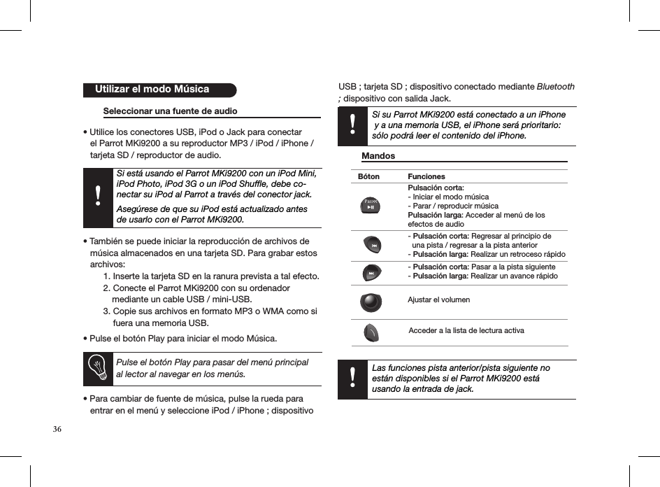    Seleccionar una fuente de audio    • Utilice los conectores USB, iPod o Jack para conectar     el Parrot MKi9200 a su reproductor MP3 / iPod / iPhone /     tarjeta SD / reproductor de audio.    Si está usando el Parrot MKi9200 con un iPod Mini, iPod Photo, iPod 3G o un iPod Shufﬂe, debe co-nectar su iPod al Parrot a través del conector jack.   Asegúrese de que su iPod está actualizado antes de usarlo con el Parrot MKi9200.• También se puede iniciar la reproducción de archivos de     música almacenados en una tarjeta SD. Para grabar estos     archivos:  1. Inserte la tarjeta SD en la ranura prevista a tal efecto.  2. Conecte el Parrot MKi9200 con su ordenador             mediante un cable USB / mini-USB.  3. Copie sus archivos en formato MP3 o WMA como si        fuera una memoria USB.• Pulse el botón Play para iniciar el modo Música.           Pulse el botón Play para pasar del menú principal al lector al navegar en los menús. • Para cambiar de fuente de música, pulse la rueda para     entrar en el menú y seleccione iPod / iPhone ; dispositivo USB ; tarjeta SD ; dispositivo conectado mediante Bluetooth ; dispositivo con salida Jack.           Utilizar el modo MúsicaLas funciones pista anterior/pista siguiente no están disponibles si el Parrot MKi9200 está  usando la entrada de jack.Bóton FuncionesPulsación corta: - Iniciar el modo música- Parar / reproducir música Pulsación larga: Acceder al menú de los efectos de audio- Pulsación corta: Regresar al principio de  una pista / regresar a la pista anterior- Pulsación larga: Realizar un retroceso rápido- Pulsación corta: Pasar a la pista siguiente- Pulsación larga: Realizar un avance rápidoAjustar el volumenAcceder a la lista de lectura activa Mandos       Si su Parrot MKi9200 está conectado a un iPhone  y a una memoria USB, el iPhone será prioritario: sólo podrá leer el contenido del iPhone.36