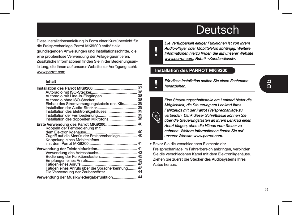 Die Verfügbarkeit einiger Funktionen ist von Ihrem Audio-Player oder Mobiltelefon abhängig. Weitere Informationen hierzu ﬁnden Sie auf unserer Websitewww.parrot.com, Rubrik «Kundendienst».Installation des Parrot MKi9200.........................................   Autoradio mit ISO-Stecker...........................................   Autoradio mit Line-In-Eingängen.................................   Autoradio ohne ISO-Stecker........................................   Einbau des Stromversorgungskabels des Kits............   Installation der Audio-Stecker......................................   Installation des Elektronikgehäuses.............................   Installation der Fernbedienung.....................................   Installation des doppelten Mikrofons........................... Erste Verwendung des Parrot MKi9200..............................   Koppeln der Fernbedienung mit    dem Elektronikgehäuse................................................   Zugriff auf die Menüs der Freisprechanlage................   Koppelung eines Mobiltelefons          mit dem Parrot MKi9200............................................. Verwendung der Telefoniefunktion.....................................   Verwendung des Adressbuchs....................................   Bedienung der Funktionstasten..................................   Empfangen eines Anrufs..............................................   Tätigen eines Anrufs.....................................................   Tätigen eines Anrufs über die Spracherkennung........    Die Verwendung der Zauberwörter.............................. Verwendung der Musikwiedergabefunktion....................... 37 38 38 38 38 39 393939 40  40 40  41 41 42 42 42 43 43 44 44Diese Installationsanleitung in Form einer Kurzübersicht für die Freisprechanlage Parrot MKi9200 enthält alle  grundlegenden Anweisungen und Installationsschritte, die eine problemlose Verwendung der Anlage garantieren.Zusätzliche Informationen ﬁnden Sie in der Bedienungsan-leitung, die Ihnen auf unserer Website zur Verfügung steht:www.parrot.com.   Inhalt                            Eine Steuerungsschnittstelle am Lenkrad bietet die Möglichkeit, die Steuerung am Lenkrad Ihres  Fahrzeugs mit der Parrot Freisprechanlage zu  verbinden. Dank dieser Schnittstelle können Sie über die Steuerungstasten an Ihrem Lenkrad einen Anruf tätigen, ohne die Hände vom Steuer zu  nehmen. Weitere Informationen ﬁnden Sie auf unserer Website www.parrot.com.• Bevor Sie die verschiedenen Elemente der     Freisprechanlage im Fahrerbereich anbringen, verbinden     Sie die verschiedenen Kabel mit dem Elektronikgehäuse.     Ziehen Sie zuerst die Stecker des Audiosystems Ihres     Autos heraus. Deutsch  Installation des PARROT MKi9200Für diese Installation sollten Sie einen Fachmann heranziehen.37