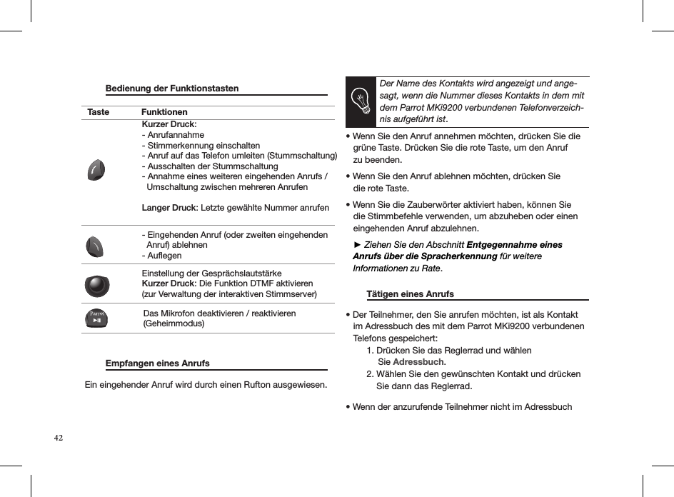   Bedienung der Funktionstasten                          Empfangen eines Anrufs     Ein eingehender Anruf wird durch einen Rufton ausgewiesen.  Der Name des Kontakts wird angezeigt und ange-sagt, wenn die Nummer dieses Kontakts in dem mit dem Parrot MKi9200 verbundenen Telefonverzeich-nis aufgeführt ist. • Wenn Sie den Anruf annehmen möchten, drücken Sie die     grüne Taste. Drücken Sie die rote Taste, um den Anruf   zu beenden. • Wenn Sie den Anruf ablehnen möchten, drücken Sie   die rote Taste.  • Wenn Sie die Zauberwörter aktiviert haben, können Sie     die Stimmbefehle verwenden, um abzuheben oder einen     eingehenden Anruf abzulehnen.    ► Ziehen Sie den Abschnitt Entgegennahme eines        Anrufs über die Spracherkennung für weitere     Informationen zu Rate.  Tätigen eines Anrufs     • Der Teilnehmer, den Sie anrufen möchten, ist als Kontakt     im Adressbuch des mit dem Parrot MKi9200 verbundenen     Telefons gespeichert:   1. Drücken Sie das Reglerrad und wählen               Sie Adressbuch.   2. Wählen Sie den gewünschten Kontakt und drücken        Sie dann das Reglerrad.       • Wenn der anzurufende Teilnehmer nicht im Adressbuch  Taste FunktionenKurzer Druck:- Anrufannahme - Stimmerkennung einschalten - Anruf auf das Telefon umleiten (Stummschaltung) - Ausschalten der Stummschaltung - Annahme eines weiteren eingehenden Anrufs /   Umschaltung zwischen mehreren AnrufenLanger Druck: Letzte gewählte Nummer anrufen- Eingehenden Anruf (oder zweiten eingehenden   Anruf) ablehnen - AuflegenEinstellung der GesprächslautstärkeKurzer Druck: Die Funktion DTMF aktivieren (zur Verwaltung der interaktiven Stimmserver)Das Mikrofon deaktivieren / reaktivieren (Geheimmodus)42