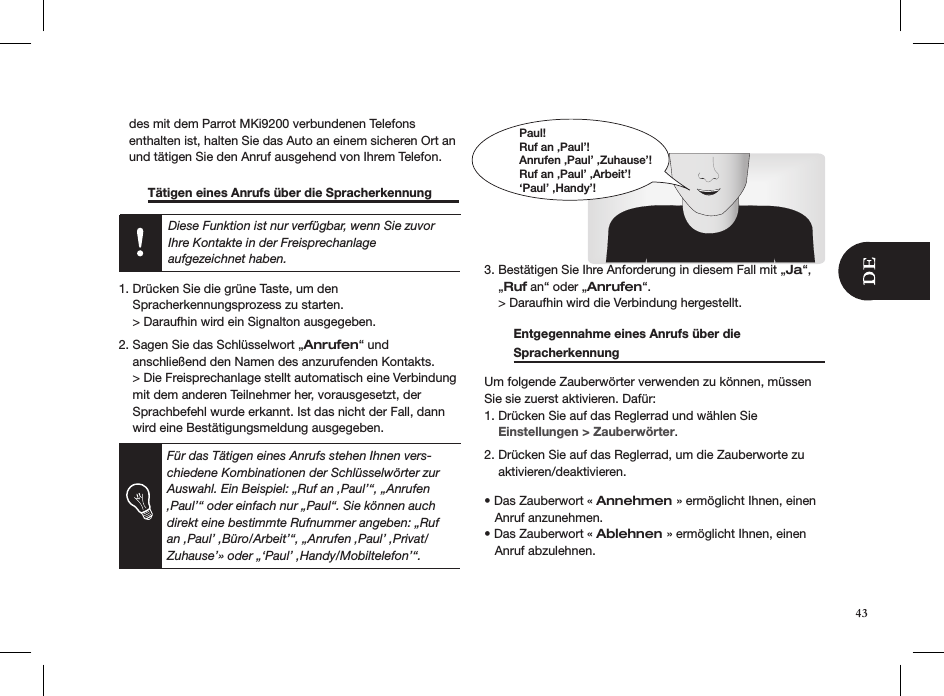    des mit dem Parrot MKi9200 verbundenen Telefons     enthalten ist, halten Sie das Auto an einem sicheren Ort an     und tätigen Sie den Anruf ausgehend von Ihrem Telefon.    Tätigen eines Anrufs über die Spracherkennung   Diese Funktion ist nur verfügbar, wenn Sie zuvor Ihre Kontakte in der Freisprechanlage  aufgezeichnet haben. 1. Drücken Sie die grüne Taste, um den    Spracherkennungsprozess zu starten.    &gt; Daraufhin wird ein Signalton ausgegeben. 2. Sagen Sie das Schlüsselwort „Anrufen“ und     anschließend den Namen des anzurufenden Kontakts.    &gt; Die Freisprechanlage stellt automatisch eine Verbindung      mit dem anderen Teilnehmer her, vorausgesetzt, der      Sprachbefehl wurde erkannt. Ist das nicht der Fall, dann      wird eine Bestätigungsmeldung ausgegeben.   3. Bestätigen Sie Ihre Anforderung in diesem Fall mit „Ja“,      „Ruf an“ oder „Anrufen“.    &gt; Daraufhin wird die Verbindung hergestellt.   Entgegennahme eines Anrufs über die  Spracherkennung       Um folgende Zauberwörter verwenden zu können, müssen Sie sie zuerst aktivieren. Dafür:1. Drücken Sie auf das Reglerrad und wählen Sie      Einstellungen &gt; Zauberwörter. 2. Drücken Sie auf das Reglerrad, um die Zauberworte zu      aktivieren/deaktivieren.  • Das Zauberwort « Annehmen » ermöglicht Ihnen, einen     Anruf anzunehmen.• Das Zauberwort « Ablehnen » ermöglicht Ihnen, einen     Anruf abzulehnen.Paul!Ruf an ‚Paul’!Anrufen ‚Paul’ ‚Zuhause’!Ruf an ‚Paul’ ‚Arbeit’!‘Paul’ ‚Handy’!Für das Tätigen eines Anrufs stehen Ihnen vers-chiedene Kombinationen der Schlüsselwörter zur Auswahl. Ein Beispiel: „Ruf an ‚Paul’“, „Anrufen ‚Paul’“ oder einfach nur „Paul“. Sie können auch direkt eine bestimmte Rufnummer angeben: „Ruf an ‚Paul’ ‚Büro/Arbeit’“, „Anrufen ‚Paul’ ‚Privat/Zuhause’» oder „‘Paul’ ‚Handy/Mobiltelefon’“.43