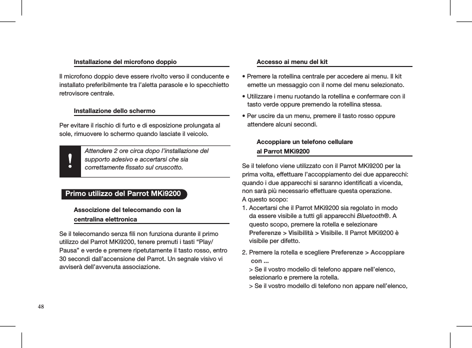  Installazione del microfono doppio    Il microfono doppio deve essere rivolto verso il conducente e installato preferibilmente tra l’aletta parasole e lo specchietto retrovisore centrale.  Installazione dello schermo     Per evitare il rischio di furto e di esposizione prolungata al sole, rimuovere lo schermo quando lasciate il veicolo.         Associzione del telecomando con la    centralina elettronica      Se il telecomando senza ﬁli non funziona durante il primoutilizzo del Parrot MKi9200, tenere premuti i tasti “Play/Pausa” e verde e premere ripetutamente il tasto rosso, entro30 secondi dall’accensione del Parrot. Un segnale visivo viavviserà dell’avvenuta associazione.   Accesso ai menu del kit     • Premere la rotellina centrale per accedere ai menu. Il kit     emette un messaggio con il nome del menu selezionato. • Utilizzare i menu ruotando la rotellina e confermare con il     tasto verde oppure premendo la rotellina stessa. • Per uscire da un menu, premere il tasto rosso oppure     attendere alcuni secondi.    Accoppiare un telefono cellulare    al Parrot MKi9200       Se il telefono viene utilizzato con il Parrot MKi9200 per la prima volta, effettuare l’accoppiamento dei due apparecchi: quando i due apparecchi si saranno identiﬁcati a vicenda, non sarà più necessario effettuare questa operazione.  A questo scopo: 1. Accertarsi che il Parrot MKi9200 sia regolato in modo      da essere visibile a tutti gli apparecchi Bluetooth®. A      questo scopo, premere la rotella e selezionare      Preferenze &gt; Visibilità &gt; Visibile. Il Parrot MKi9200 è      visibile per difetto.  2. Premere la rotella e scegliere Preferenze &gt; Accoppiare       con ...     &gt; Se il vostro modello di telefono appare nell’elenco,      selezionarlo e premere la rotella.     &gt; Se il vostro modello di telefono non appare nell’elenco,  Attendere 2 ore circa dopo l’installazione del  supporto adesivo e accertarsi che sia  correttamente ﬁssato sul cruscotto.   Primo utilizzo del Parrot MKi9200 48
