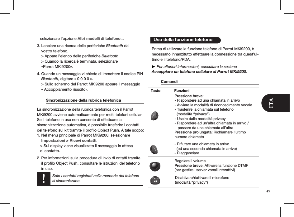    selezionare l’opzione Altri modelli di telefono...3. Lanciare una ricerca delle periferiche Bluetooth dal      vostro telefono.      &gt; Appare l’elenco delle periferiche Bluetooth.     &gt; Quando la ricerca è terminata, selezionare      «Parrot MKi9200».4. Quando un messaggio vi chiede di immettere il codice PIN      Bluetooth, digitare « 0 0 0 0 ».     &gt; Sullo schermo del Parrot MKi9200 appare il messaggio      « Accoppiamento riuscito».   Sincronizzazione della rubrica telefonica   La sincronizzazione della rubrica telefonica con il Parrot MKi9200 avviene automaticamente per molti telefoni cellulari Se il telefono in uso non consente di effettuare la  sincronizzazione automatica, è possibile trasferire i contatti del telefono sul kit tramite il proﬁlo Object Push. A tale scopo:1. Nel menu principale di Parrot MKi9200, selezionare    Impostazioni &gt; Ricevi contatti.   &gt; Sul display viene visualizzato il messaggio In attesa     di contatto. 2. Per informazioni sulla procedura di invio di ontatti tramite      il proﬁlo Object Push, consultare le istruzioni del telefono      in uso.  Prima di utilizzare la funzione telefono di Parrot MKi9200, è necessario innanzitutto effettuare la connessione tra quest’ul-timo e il telefono/PDA.  ► Per ulteriori informazioni, consultare la sezioneAccoppiare un telefono cellulare al Parrot MKi9200.   Comandi          Uso della funzione telefonoSolo i contatti registrati nella memoria del telefono si sincronizzano.Tasto FunzioniPressione breve:- Rispondere ad una chiamata in arrivo - Avviare la modalità di riconoscimento vocale - Trasferire la chiamata sul telefono   (modalità “privacy”) - Uscire dalla modalità privacy - Rispondere ad un’altra chiamata in arrivo /    passare da una chiamata all’altraPressione prolungata: Richiamare l’ultimo numero chiamato- Rifiutare una chiamata in arrivo   (od una seconda chiamata in arrivo)- RiagganciareRegolare il volume Pressione breve: Attivare la funzione DTMF  (per gestire i server vocali interattivi)Disattivare/riattivare il microfono (modalità “privacy”)49