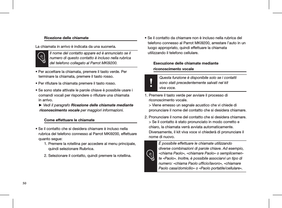  Ricezione delle chiamate     La chiamata in arrivo è indicata da una suoneria.   • Per accettare la chiamata, premere il tasto verde. Per   terminare la chiamata, premere il tasto rosso. • Per riutare la chiamata premere il tasto rosso.  • Se sono state attivate le parole chiave è possibile usare i     comandi vocali per rispondere o riﬁutare una chiamata     in arrivo.      ► Vedi il paragrafo Ricezione delle chiamate mediante    riconoscimento vocale per maggiori informazioni.    Come effettuare le chiamate     • Se il contatto che si desidera chiamare è incluso nella     rubrica del telefono connesso al Parrot MKi9200, effettuare     quanto segue:  1. Premere la rotellina per accedere al menu principale,        quindi selezionare Rubrica.   2. Selezionare il contatto, quindi premere la rotellina.    • Se il contatto da chiamare non è incluso nella rubrica del     telefono connesso al Parrot MKi9200, arrestare l’auto in un     luogo appropriato, quindi effettuare la chiamata    utilizzando il telefono cellulare.    Esecuzione delle chiamate mediante  riconoscimento vocale        Questa funzione è disponibile solo se i contatti sono stati precedentemente salvati nel kit  viva voce.  1. Premere il tasto verde per avviare il processo di    riconoscimento vocale.    &gt; Viene emesso un segnale acustico che vi chiede di    pronunciare il nome del contatto che si desidera chiamare. 2. Pronunciare il nome del contatto che si desidera chiamare.    &gt; Se il contatto è stato pronunciato in modo corretto e    chiaro, la chiamata verrà avviata automaticamente.    Diversamente, il kit viva voce vi chiederà di pronunciare il    nome di nuovo.È possibile effettuare le chiamate utilizzando diverse combinazioni di parole chiave. Ad esempio, «chiama Paolo», «chiamare Paolo» o semplicemen-te «Paolo». Inoltre, è possibile associarvi un tipo di numero: «chiama Paolo ufﬁcio/lavoro», «chiamare Paolo casa/domicilio» o «Paolo portatile/cellulare».Il nome del contatto appare ed è annunciato se il numero di questo contatto è incluso nella rubrica del telefono collegato al Parrot MKi9200.50