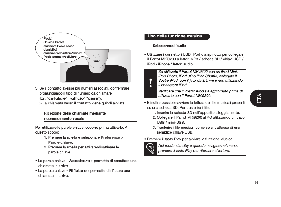         3. Se il contatto avesse più numeri associati, confermare    pronunciando il tipo di numero da chiamare    (Es: “cellulare”, «ufﬁcio” “casa”).    &gt; La chiamata verso il contatto viene quindi avviata.  Ricezione delle chiamate mediante  riconoscimento vocale     Per utilizzare le parole chiave, occorre prima attivarle. A questo scopo:  1. Premere la rotella e selezionare Preferenze &gt;        Parole chiave.  2. Premere la rotella per attivare/disattivare le        parole chiave. • La parola chiave « Accettare » permette di accettare una     chiamata in arrivo.• La parola chiave « Riﬁutare » permette di riﬁutare una     chiamata in arrivo.   Selezionare l’audio        • Utilizzare i connettori USB, iPod o a spinotto per collegare     il Parrot MKi9200 a lettori MP3 / scheda SD / chiavi USB /     iPod / iPhone / lettori audio.     Se utilizzate il Parrot MKi9200 con un iPod Mini, iPod Photo, iPod 3G o iPod Shufﬂe, collegate il Vostro iPod  con il jack da 3,5mm e non utilizzando il connetore iPod.  Veriﬁcare che il Vostro iPod sia aggiornato prima di utilizzarlo con il Parrot MKi9200.  • È inoltre possibile avviare la lettura dei le musicali presenti     su una scheda SD. Per trasferire i ﬁle:   1. Inserire la scheda SD nell’apposito alloggiamento.   2. Collegare il Parrot MKi9200 al PC utilizzando un cavo        USB / mini-USB.   3. Trasferire i ﬁle musicali come se si trattasse di una        semplice chiave USB.  • Premere il tasto Play per avviare la funzione Musica.Nel modo standby o quando navigate nei menu, premere il tasto Play per ritornare al lettore.   Uso della funzione musicaPaolo!Chiama Paolo!chiamare Paolo casa/domicilio!chiama Paolo ufficio/lavoro!Paolo portatile/cellulare!51