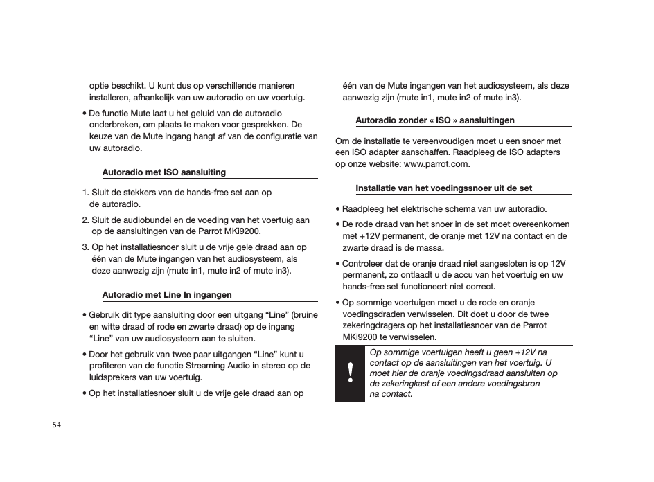 Op sommige voertuigen heeft u geen +12V na contact op de aansluitingen van het voertuig. U moet hier de oranje voedingsdraad aansluiten op de zekeringkast of een andere voedingsbron  na contact.   optie beschikt. U kunt dus op verschillende manieren     installeren, afhankelijk van uw autoradio en uw voertuig.• De functie Mute laat u het geluid van de autoradio     onderbreken, om plaats te maken voor gesprekken. De     keuze van de Mute ingang hangt af van de conﬁguratie van     uw autoradio.  Autoradio met ISO aansluiting     1. Sluit de stekkers van de hands-free set aan op     de autoradio.  2. Sluit de audiobundel en de voeding van het voertuig aan      op de aansluitingen van de Parrot MKi9200. 3. Op het installatiesnoer sluit u de vrije gele draad aan op      één van de Mute ingangen van het audiosysteem, als      deze aanwezig zijn (mute in1, mute in2 of mute in3).  Autoradio met Line In ingangen      • Gebruik dit type aansluiting door een uitgang “Line” (bruine     en witte draad of rode en zwarte draad) op de ingang     “Line” van uw audiosysteem aan te sluiten.  • Door het gebruik van twee paar uitgangen “Line” kunt u     proﬁteren van de functie Streaming Audio in stereo op de     luidsprekers van uw voertuig.  • Op het installatiesnoer sluit u de vrije gele draad aan op     één van de Mute ingangen van het audiosysteem, als deze     aanwezig zijn (mute in1, mute in2 of mute in3). Autoradio zonder « ISO » aansluitingen   Om de installatie te vereenvoudigen moet u een snoer met een ISO adapter aanschaffen. Raadpleeg de ISO adapters op onze website: www.parrot.com.   Installatie van het voedingssnoer uit de set    • Raadpleeg het elektrische schema van uw autoradio.  • De rode draad van het snoer in de set moet overeenkomen     met +12V permanent, de oranje met 12V na contact en de     zwarte draad is de massa.  • Controleer dat de oranje draad niet aangesloten is op 12V     permanent, zo ontlaadt u de accu van het voertuig en uw     hands-free set functioneert niet correct.  • Op sommige voertuigen moet u de rode en oranje       voedingsdraden verwisselen. Dit doet u door de twee     zekeringdragers op het installatiesnoer van de Parrot     MKi9200 te verwisselen.  54