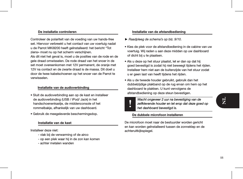   De installatie controleren     Controleer de polariteit van de voeding van uw hands-free set. Hiervoor verbreekt u het contact van uw voertuig nadat u de Parrot MKi9200 heeft geïnstalleerd: het bericht “Tot ziens» moet nu op het scherm verschijnen. Als dit niet het geval is, moet u de posities van de rode en de gele draad omwisselen. De rode draad van het snoer in de set moet overeenkomen met 12V permanent, de oranje met 12V na contact en de zwarte draad is de massa. Dit doet u door de twee kabelschoenen op het snoer van de Parrot te verwisselen.          Installatie van de audioverbinding    • Sluit de audioverbinding aan op de kast en installeer     de audioverbinding (USB / iPod/ Jack) in het     handschoenenkastje, de middenconsole of het     rommelbakje, afhankelijk van uw dashboard. • Gebruik de meegeleverde beschermingsdop.    Installatie van de kast       Installeer deze niet:   - vlak bij de verwarming of de airco   - op een plek waar hij in de zon kan komen   - achter metalen wanden    Installatie van de afstandbediening     ► Raadpleeg de schema’s op blz. 9/10.  • Kies de plek voor de afstandbediening in de cabine van uw     voertuig. Wij raden u aan deze midden op uw dashboard     of dicht bij u te plaatsen.  • Als u deze op het stuur plaatst, let er dan op dat hij       goed bevestigd is zodat hij niet beweegt tijdens het rijden.     Installeer hem niet aan de buitenzijde van het stuur zodat     u er geen last van heeft tijdens het rijden.  • Als u de tweede houder gebruikt, gebruik dan het     dubbelzijdige plakband op de rug ervan om hem op het     dashboard te plakken. U kunt vervolgens de     afstandbediening op deze steun bevestigen.   Wacht ongeveer 2 uur na bevestiging van de zelfklevende houder en let erop dat deze goed op het dashboard bevestigd is.    De dubbele microfoon installeren    De microfoon moet naar de bestuurder worden gericht en kan worden geïnstalleerd tussen de zonneklep en de achteruitkijkspiegel.55