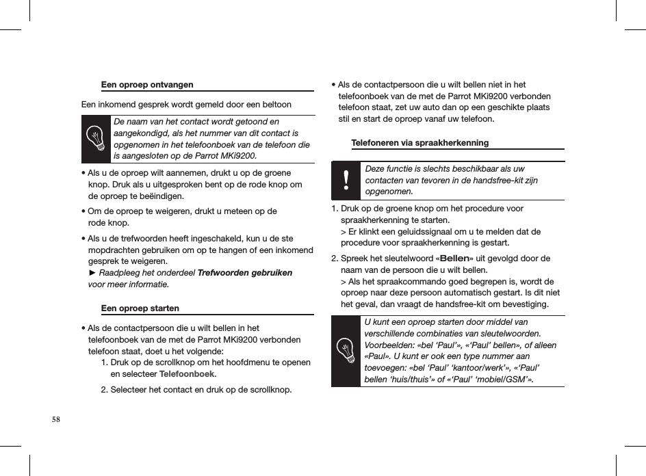  Een oproep ontvangen     Een inkomend gesprek wordt gemeld door een beltoon   De naam van het contact wordt getoond en aangekondigd, als het nummer van dit contact is opgenomen in het telefoonboek van de telefoon die is aangesloten op de Parrot MKi9200.  • Als u de oproep wilt aannemen, drukt u op de groene     knop. Druk als u uitgesproken bent op de rode knop om   de oproep te beëindigen. • Om de oproep te weigeren, drukt u meteen op de   rode knop.  • Als u de trefwoorden heeft ingeschakeld, kun u de ste    mopdrachten gebruiken om op te hangen of een inkomend     gesprek te weigeren.    ► Raadpleeg het onderdeel Trefwoorden gebruiken     voor meer informatie.   Een oproep starten       • Als de contactpersoon die u wilt bellen in het   telefoonboek van de met de Parrot MKi9200 verbonden     telefoon staat, doet u het volgende:   1. Druk op de scrollknop om het hoofdmenu te openen        en selecteer Telefoonboek.   2. Selecteer het contact en druk op de scrollknop. • Als de contactpersoon die u wilt bellen niet in het   telefoonboek van de met de Parrot MKi9200 verbonden     telefoon staat, zet uw auto dan op een geschikte plaats     stil en start de oproep vanaf uw telefoon.    Telefoneren via spraakherkenning     Deze functie is slechts beschikbaar als uw contacten van tevoren in de handsfree-kit zijn opgenomen.  1. Druk op de groene knop om het procedure voor    spraakherkenning te starten.    &gt; Er klinkt een geluidssignaal om u te melden dat de      procedure voor spraakherkenning is gestart. 2. Spreek het sleutelwoord «Bellen» uit gevolgd door de      naam van de persoon die u wilt bellen.    &gt; Als het spraakcommando goed begrepen is, wordt de      oproep naar deze persoon automatisch gestart. Is dit niet      het geval, dan vraagt de handsfree-kit om bevestiging.  U kunt een oproep starten door middel van verschillende combinaties van sleutelwoorden. Voorbeelden: «bel ‘Paul’», «‘Paul’ bellen», of alleen «Paul». U kunt er ook een type nummer aan  toevoegen: «bel ‘Paul’ ‘kantoor/werk’», «‘Paul’ bellen ‘huis/thuis’» of «‘Paul’ ‘mobiel/GSM’».58