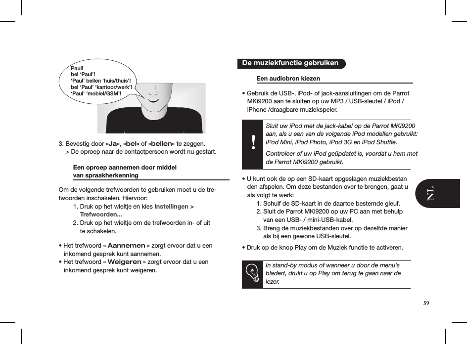  3. Bevestig door «Ja», «bel» of «bellen» te zeggen.    &gt; De oproep naar de contactpersoon wordt nu gestart.    Een oproep aannemen door middel    van spraakherkenning     Om de volgende trefwoorden te gebruiken moet u de tre-fwoorden inschakelen. Hiervoor:  1. Druk op het wieltje en kies Instellingen &gt;        Trefwoorden...  2. Druk op het wieltje om de trefwoorden in- of uit        te schakelen. • Het trefwoord « Aannemen » zorgt ervoor dat u een     inkomend gesprek kunt aannemen.• Het trefwoord « Weigeren » zorgt ervoor dat u een     inkomend gesprek kunt weigeren.     Een audiobron kiezen      • Gebruik de USB-, iPod- of jack-aansluitingen om de Parrot     MKi9200 aan te sluiten op uw MP3 / USB-sleutel / iPod /     iPhone /draagbare muziekspeler. Sluit uw iPod met de jack-kabel op de Parrot MKi9200 aan, als u een van de volgende iPod modellen gebruikt: iPod Mini, iPod Photo, iPod 3G en iPod Shufﬂe. Controleer of uw iPod geüpdatet is, voordat u hem met de Parrot MKi9200 gebruikt. • U kunt ook de op een SD-kaart opgeslagen muziekbestan    den afspelen. Om deze bestanden over te brengen, gaat u     als volgt te werk:   1. Schuif de SD-kaart in de daartoe bestemde gleuf.   2. Sluit de Parrot MKi9200 op uw PC aan met behulp        van een USB- / mini-USB-kabel.   3. Breng de muziekbestanden over op dezelfde manier        als bij een gewone USB-sleutel. • Druk op de knop Play om de Muziek functie te activeren.  In stand-by modus of wanneer u door de menu’s bladert, drukt u op Play om terug te gaan naar de lezer.   De muziekfunctie gebruikenPaul!bel ‘Paul’!‘Paul’ bellen ‘huis/thuis’!bel ‘Paul’ ‘kantoor/werk’!‘Paul’ ‘mobiel/GSM’!59