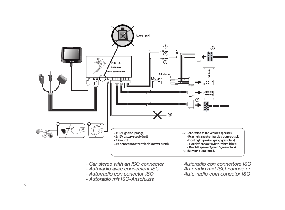 www.parrot.com• 1: 12V ignition (orange)• 2: 12V battery supply (red)• 3: Ground• 4: Connection to the vehicle’s power supply• 5 : Connection to the vehicle’s speakers        • Rear right speaker (purple / purple-black)        • Front right speaker (grey / grey-black)        •  Front left speaker (white / white-black)        •  Rear left speaker (green / green-black)• 6 : This wiring is not used.Not used123456- Car stereo with an ISO connector - Autoradio avec connecteur ISO - Autorradio con conector ISO - Autoradio mit ISO-Anschluss  - Autoradio con connettore ISO - Autoradio met ISO-connector - Auto-rádio com conector ISO6