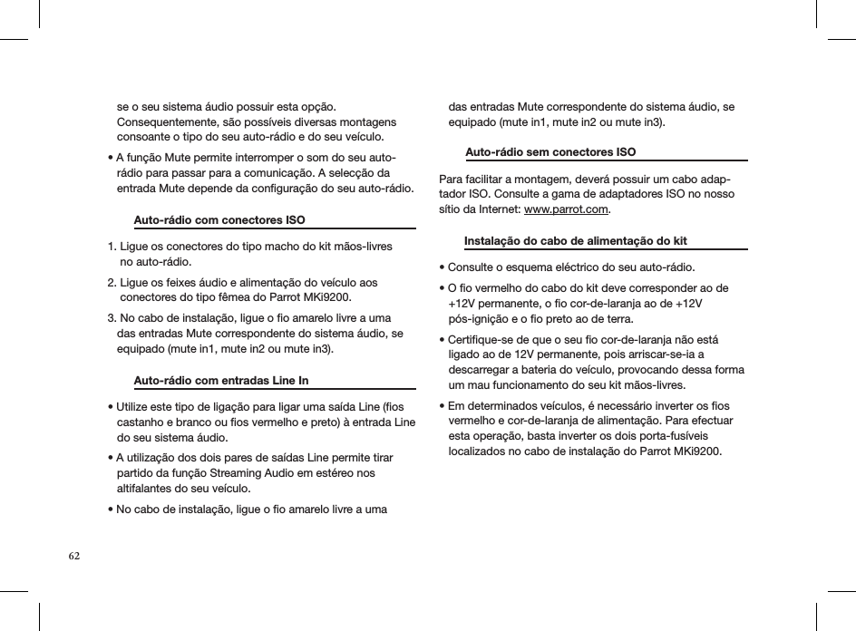    se o seu sistema áudio possuir esta opção.     Consequentemente, são possíveis diversas montagens     consoante o tipo do seu auto-rádio e do seu veículo.• A função Mute permite interromper o som do seu auto-    rádio para passar para a comunicação. A selecção da     entrada Mute depende da conﬁguração do seu auto-rádio.   Auto-rádio com conectores ISO     1. Ligue os conectores do tipo macho do kit mãos-livres      no auto-rádio.  2. Ligue os feixes áudio e alimentação do veículo aos      conectores do tipo fêmea do Parrot MKi9200. 3. No cabo de instalação, ligue o ﬁo amarelo livre a uma     das entradas Mute correspondente do sistema áudio, se     equipado (mute in1, mute in2 ou mute in3).   Auto-rádio com entradas Line In    • Utilize este tipo de ligação para ligar uma saída Line (os     castanho e branco ou ﬁos vermelho e preto) à entrada Line     do seu sistema áudio.  • A utilização dos dois pares de saídas Line permite tirar     partido da função Streaming Audio em estéreo nos     altifalantes do seu veículo.  • No cabo de instalação, ligue o o amarelo livre a uma     das entradas Mute correspondente do sistema áudio, se     equipado (mute in1, mute in2 ou mute in3). Auto-rádio sem conectores ISO     Para facilitar a montagem, deverá possuir um cabo adap-tador ISO. Consulte a gama de adaptadores ISO no nosso sítio da Internet: www.parrot.com.           Instalação do cabo de alimentação do kit    • Consulte o esquema eléctrico do seu auto-rádio.  • O o vermelho do cabo do kit deve corresponder ao de     +12V permanente, o ﬁo cor-de-laranja ao de +12V     pós-ignição e o ﬁo preto ao de terra.  • Certique-se de que o seu o cor-de-laranja não está     ligado ao de 12V permanente, pois arriscar-se-ia a     descarregar a bateria do veículo, provocando dessa forma     um mau funcionamento do seu kit mãos-livres.  • Em determinados veículos, é necessário inverter os os     vermelho e cor-de-laranja de alimentação. Para efectuar     esta operação, basta inverter os dois porta-fusíveis     localizados no cabo de instalação do Parrot MKi9200. 62