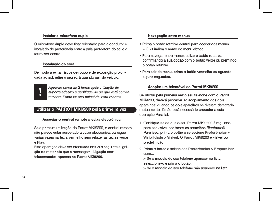   Instalar o microfone duplo      O microfone duplo deve ﬁcar orientado para o condutor e instalado de preferência entre a pala protectora do sol e o retrovisor central.    Instalação do ecrã       De modo a evitar riscos de roubo e de exposição prolon-gada ao sol, retire o seu ecrã quando sair do veículo.Aguarde cerca de 2 horas após a ﬁxação do suporte adesivo e certiﬁque-se de que está correc-tamente ﬁxado no seu painel de instrumentos.    Associar o control remoto a caixa electrónica  Se a primeira utilização do Parrot MKI9200, o control remoto não parece estar associado a caixa electrónica, carregue varias vezes na tecla vermelho sem relaxer as teclas verde e Play. Esta operação deve ser efectuada nos 30s seguinte a igni-ção do motor até que a mensagem «Ligação com  telecomando» aparece no Parrot MKi9200.    Navegação entre menus     • Prima o botão rotativo central para aceder aos menus.   &gt; O kit indica o nome do menu obtido. • Para navegar entre menus utilize o botão rotativo,       conﬁrmando a sua opção com o botão verde ou premindo     o botão rotativo. • Para sair do menu, prima o botão vermelho ou aguarde     alguns segundos.    Acoplar um telemóvel ao Parrot MKi9200   Se utilizar pela primeira vez o seu telefone com o Parrot MKi9200, deverá proceder ao acoplamento dos dois aparelhos: quando os dois aparelhos se tiverem detectado mutuamente, já não será necessário proceder a esta  operação Para tal:1. Certiﬁque-se de que o seu Parrot MKi9200 é regulado      para ser visível por todos os aparelhos Bluetooth®.      Para isso, prima o botão e seleccione Preferências &gt;      Visibilidade &gt; Visível. O Parrot MKi9200 é visível por      predeﬁnição. 2. Prima o botão e seleccione Preferências &gt; Emparelhar      com...    &gt; Se o modelo do seu telefone aparecer na lista,      seleccione-o e prima o botão.    &gt; Se o modelo do seu telefone não aparecer na lista,   Utilizar o PARROT MKi9200 pela primeira vez64