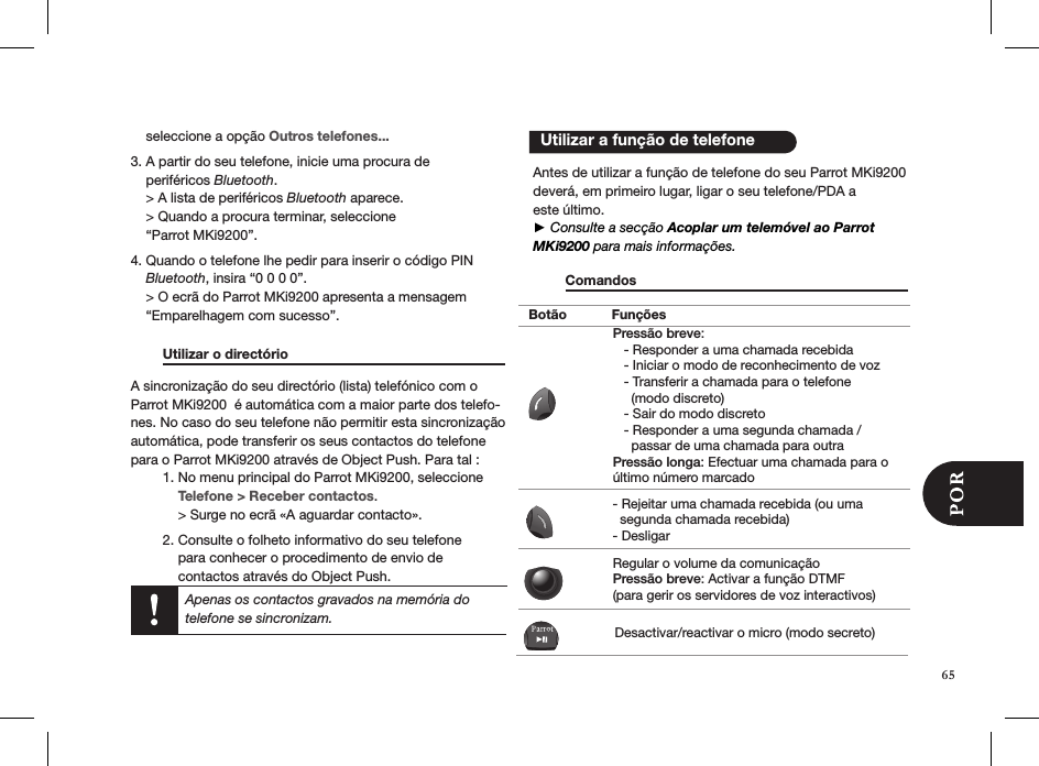     seleccione a opção Outros telefones...3. A partir do seu telefone, inicie uma procura de      periféricos Bluetooth.     &gt; A lista de periféricos Bluetooth aparece.     &gt; Quando a procura terminar, seleccione      “Parrot MKi9200”. 4. Quando o telefone lhe pedir para inserir o código PIN      Bluetooth, insira “0 0 0 0”.     &gt; O ecrã do Parrot MKi9200 apresenta a mensagem      “Emparelhagem com sucesso”.  Utilizar o directório       A sincronização do seu directório (lista) telefónico com o Parrot MKi9200  é automática com a maior parte dos telefo-nes. No caso do seu telefone não permitir esta sincronização automática, pode transferir os seus contactos do telefone para o Parrot MKi9200 através de Object Push. Para tal :  1. No menu principal do Parrot MKi9200, seleccione      Telefone &gt; Receber contactos.      &gt; Surge no ecrã «A aguardar contacto».   2. Consulte o folheto informativo do seu telefone        para conhecer o procedimento de envio de        contactos através do Object Push.    Antes de utilizar a função de telefone do seu Parrot MKi9200 deverá, em primeiro lugar, ligar o seu telefone/PDA a  este último.► Consulte a secção Acoplar um telemóvel ao Parrot MKi9200 para mais informações.  Comandos                             Utilizar a função de telefoneApenas os contactos gravados na memória do telefone se sincronizam.Botão FunçõesPressão breve:   - Responder a uma chamada recebida   - Iniciar o modo de reconhecimento de voz   - Transferir a chamada para o telefone      (modo discreto)   - Sair do modo discreto   - Responder a uma segunda chamada /      passar de uma chamada para outraPressão longa: Efectuar uma chamada para o último número marcado- Rejeitar uma chamada recebida (ou uma   segunda chamada recebida)- DesligarRegular o volume da comunicaçãoPressão breve: Activar a função DTMF (para gerir os servidores de voz interactivos)Desactivar/reactivar o micro (modo secreto)65