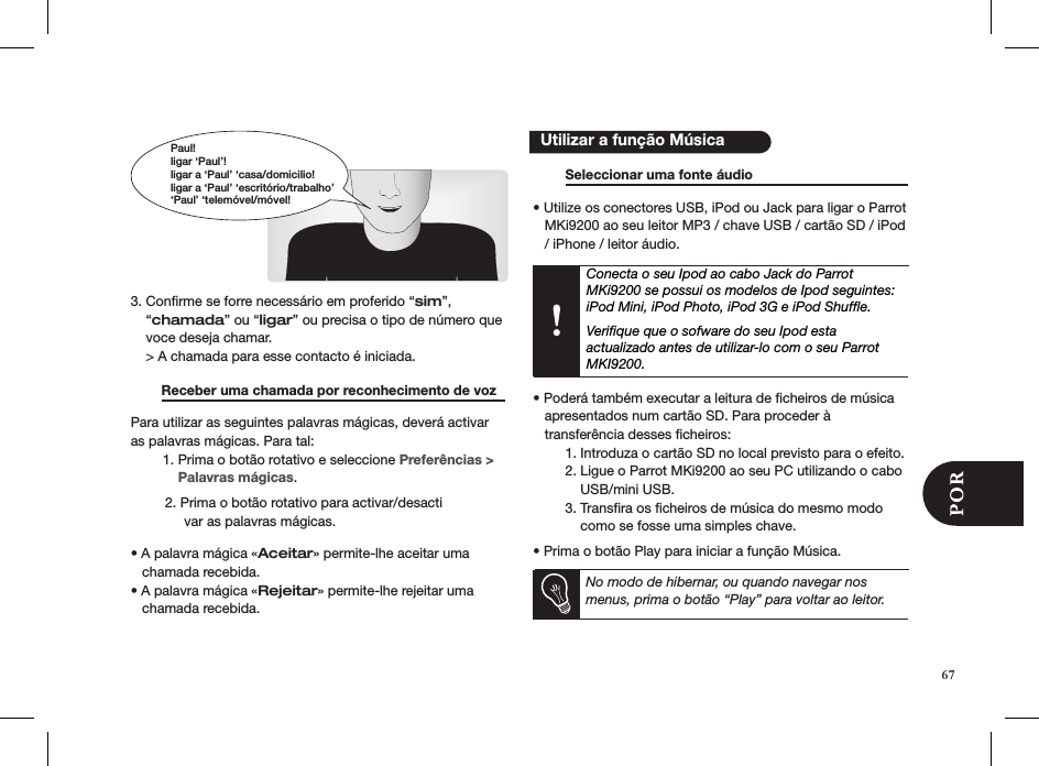      3. Conﬁrme se forre necessário em proferido “sim”,    “chamada” ou “ligar” ou precisa o tipo de número que    voce deseja chamar.    &gt; A chamada para esse contacto é iniciada.          Receber uma chamada por reconhecimento de voz  Para utilizar as seguintes palavras mágicas, deverá activar as palavras mágicas. Para tal:  1. Prima o botão rotativo e seleccione Preferências &gt;        Palavras mágicas.          2. Prima o botão rotativo para activar/desacti                 var as palavras mágicas.  • A palavra mágica «Aceitar» permite-lhe aceitar uma     chamada recebida.• A palavra mágica «Rejeitar» permite-lhe rejeitar uma     chamada recebida.      Seleccionar uma fonte áudio      • Utilize os conectores USB, iPod ou Jack para ligar o Parrot     MKi9200 ao seu leitor MP3 / chave USB / cartão SD / iPod     / iPhone / leitor áudio.Conecta o seu Ipod ao cabo Jack do Parrot MKi9200 se possui os modelos de Ipod seguintes: iPod Mini, iPod Photo, iPod 3G e iPod Shufﬂe. Veriﬁque que o sofware do seu Ipod esta  actualizado antes de utilizar-lo com o seu Parrot MKI9200.  • Poderá também executar a leitura de cheiros de música     apresentados num cartão SD. Para proceder à     transferência desses ﬁcheiros:   1. Introduza o cartão SD no local previsto para o efeito.   2. Ligue o Parrot MKi9200 ao seu PC utilizando o cabo        USB/mini USB.   3. Transﬁra os ﬁcheiros de música do mesmo modo        como se fosse uma simples chave. • Prima o botão Play para iniciar a função Música.     No modo de hibernar, ou quando navegar nos menus, prima o botão “Play” para voltar ao leitor.     Utilizar a função MúsicaPaul!ligar ‘Paul’!ligar a ‘Paul’ ‘casa/domicilio!ligar a ‘Paul’ ‘escritório/trabalho’‘Paul’ ‘telemóvel/móvel!67