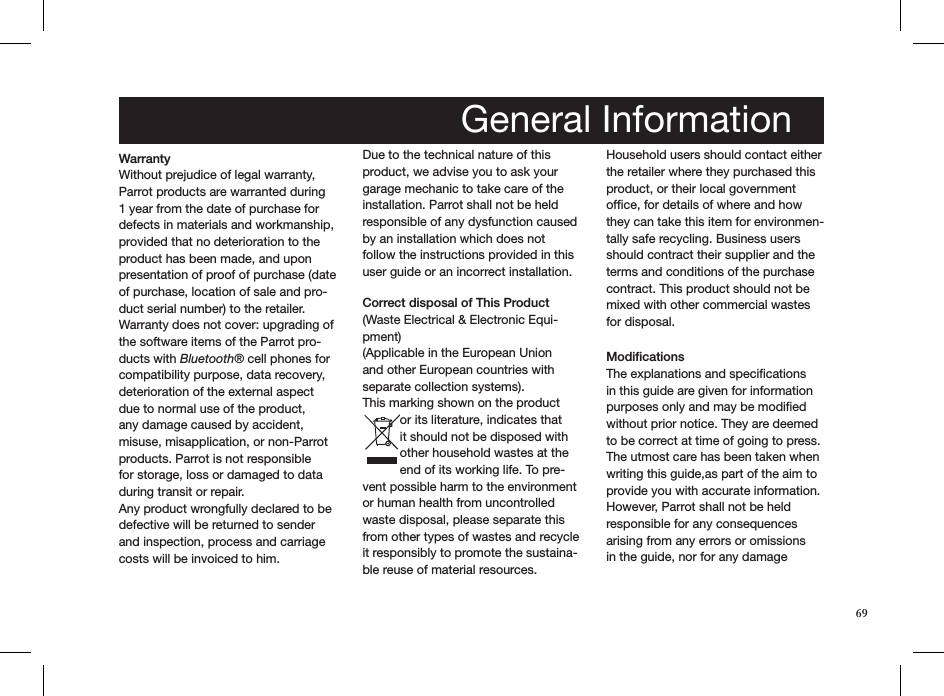 69Warranty Without prejudice of legal warranty, Parrot products are warranted during 1 year from the date of purchase for defects in materials and workmanship, provided that no deterioration to the product has been made, and upon presentation of proof of purchase (date of purchase, location of sale and pro-duct serial number) to the retailer. Warranty does not cover: upgrading of the software items of the Parrot pro-ducts with Bluetooth® cell phones for compatibility purpose, data recovery, deterioration of the external aspect due to normal use of the product, any damage caused by accident, misuse, misapplication, or non-Parrot products. Parrot is not responsible for storage, loss or damaged to data during transit or repair.Any product wrongfully declared to be defective will be returned to sender and inspection, process and carriage costs will be invoiced to him. Due to the technical nature of this product, we advise you to ask your garage mechanic to take care of the installation. Parrot shall not be held responsible of any dysfunction caused by an installation which does not follow the instructions provided in this user guide or an incorrect installation.  Correct disposal of This Product (Waste Electrical &amp; Electronic Equi-pment)(Applicable in the European Union and other European countries with separate collection systems). This marking shown on the product or its literature, indicates that it should not be disposed with other household wastes at the end of its working life. To pre-vent possible harm to the environment or human health from uncontrolled waste disposal, please separate this from other types of wastes and recycle it responsibly to promote the sustaina-ble reuse of material resources. Household users should contact either the retailer where they purchased this product, or their local government ofﬁce, for details of where and how they can take this item for environmen-tally safe recycling. Business users should contract their supplier and the terms and conditions of the purchase contract. This product should not be mixed with other commercial wastes for disposal. Modifications The explanations and speciﬁcations in this guide are given for information purposes only and may be modiﬁed without prior notice. They are deemed to be correct at time of going to press. The utmost care has been taken when writing this guide,as part of the aim to provide you with accurate information. However, Parrot shall not be held responsible for any consequences arising from any errors or omissions in the guide, nor for any damage General Information