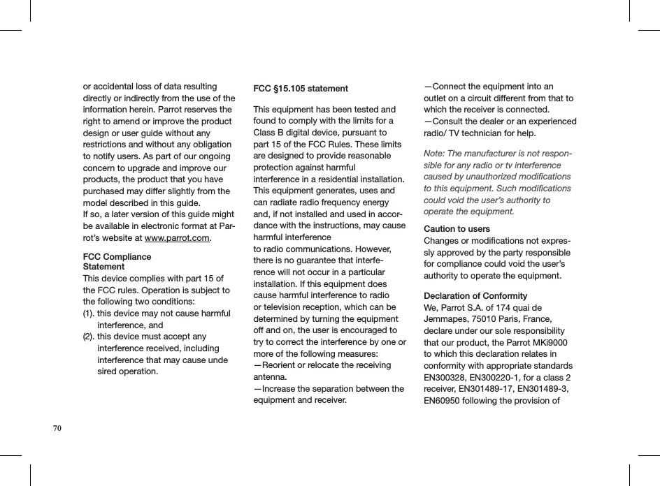 70or accidental loss of data resulting directly or indirectly from the use of the information herein. Parrot reserves the right to amend or improve the product design or user guide without any restrictions and without any obligation to notify users. As part of our ongoing concern to upgrade and improve our products, the product that you have purchased may differ slightly from the model described in this guide.If so, a later version of this guide might be available in electronic format at Par-rot’s website at www.parrot.com.FCC Compliance  StatementThis device complies with part 15 of the FCC rules. Operation is subject to the following two conditions:(1). this device may not cause harmful        interference, and(2). this device must accept any        interference received, including        interference that may cause unde       sired operation.   FCC §15.105 statementThis equipment has been tested and found to comply with the limits for a Class B digital device, pursuant to part 15 of the FCC Rules. These limits are designed to provide reasonable protection against harmfulinterference in a residential installation. This equipment generates, uses and can radiate radio frequency energy and, if not installed and used in accor-dance with the instructions, may cause harmful interferenceto radio communications. However, there is no guarantee that interfe-rence will not occur in a particular installation. If this equipment does cause harmful interference to radio or television reception, which can be determined by turning the equipment off and on, the user is encouraged to try to correct the interference by one or more of the following measures:—Reorient or relocate the receiving antenna.—Increase the separation between the equipment and receiver.—Connect the equipment into an outlet on a circuit different from that to which the receiver is connected.—Consult the dealer or an experienced radio/ TV technician for help.  Note: The manufacturer is not respon-sible for any radio or tv interference caused by unauthorized modiﬁcations to this equipment. Such modiﬁcations could void the user’s authority to operate the equipment. Caution to users Changes or modiﬁcations not expres-sly approved by the party responsible for compliance could void the user’s authority to operate the equipment.Declaration of ConformityWe, Parrot S.A. of 174 quai de Jemmapes, 75010 Paris, France, declare under our sole responsibility that our product, the Parrot MKi9000 to which this declaration relates in conformity with appropriate standards EN300328, EN300220-1, for a class 2 receiver, EN301489-17, EN301489-3, EN60950 following the provision of 